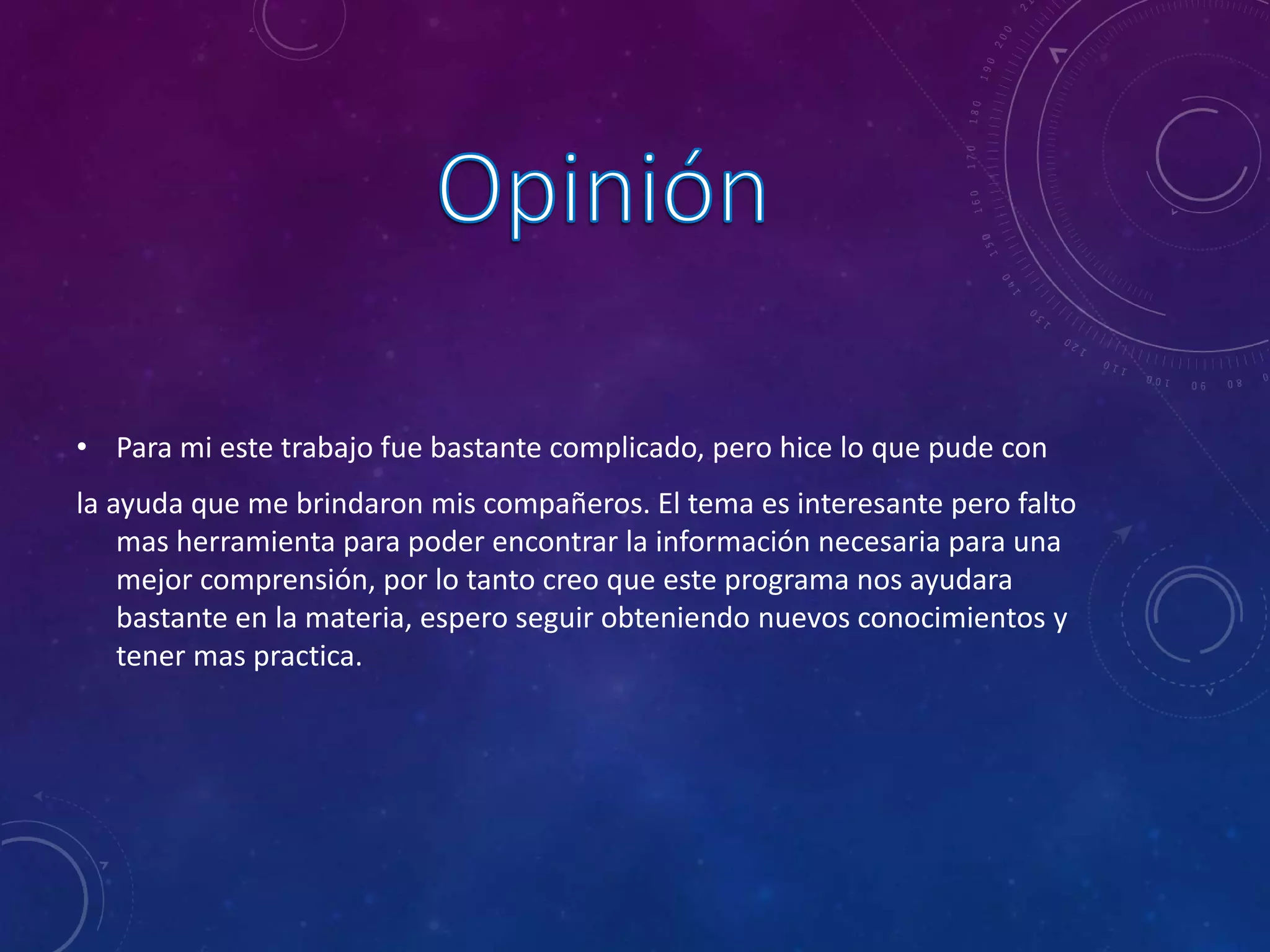 • Para mi este trabajo fue bastante complicado, pero hice lo que pude con
la ayuda que me brindaron mis compañeros. El tema es interesante pero falto
mas herramienta para poder encontrar la información necesaria para una
mejor comprensión, por lo tanto creo que este programa nos ayudara
bastante en la materia, espero seguir obteniendo nuevos conocimientos y
tener mas practica.
 