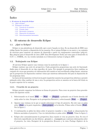 Eclipse (2.1) y Java
2004
Dept. Informatica
Universitat de València
Índice
1. El entorno de desarrollo Eclipse 1
1.1. ¿Qué es Eclipse? . . . . . . . . . . . . . . . . . . . . . . . . . . . . . . . . . . . . . . . . . . . . . . . . . . . . . . . . 1
1.2. Trabajando con Eclipse . . . . . . . . . . . . . . . . . . . . . . . . . . . . . . . . . . . . . . . . . . . . . . . . . . . . 1
1.2.1. Creación de un proyecto . . . . . . . . . . . . . . . . . . . . . . . . . . . . . . . . . . . . . . . . . . . . . . . . 1
1.2.2. Creando clases. . . . . . . . . . . . . . . . . . . . . . . . . . . . . . . . . . . . . . . . . . . . . . . . . . . . . . 2
1.2.3. Ejecutando el programa . . . . . . . . . . . . . . . . . . . . . . . . . . . . . . . . . . . . . . . . . . . . . . . . 2
1.2.4. Depuración de programas. . . . . . . . . . . . . . . . . . . . . . . . . . . . . . . . . . . . . . . . . . . . . . . . 3
1.2.5. Otras herramientas interesantes. . . . . . . . . . . . . . . . . . . . . . . . . . . . . . . . . . . . . . . . . . . . 3
1. El entorno de desarrollo Eclipse
1.1. ¿Qué es Eclipse?
Eclipse es una plataforma de desarrollo open source basada en Java. Es un desarrollo de IBM cuyo
código fuente fue puesto a disposición de los usuarios. En sı́ mismo Eclipse es un marco y un conjunto
de servicios para construir un entorno de desarrollo a partir de componentes conectados (plug-in).
Hay plug-ins para el desarrollo de Java (JDT Java Development Tools) ası́ como para el desarrollo en
C/C++, COBOL, etc. La versión instalada en el laboratorio incluye el plug-in JDT.
1.2. Trabajando con Eclipse
Al ejecutar Eclipse aparece una ventana como la mostrada en la figura 1.
Eclipse contiene una serie de perspectives. Cada perspectiva proporciona una serie de funcionali-
dades para el desarrollo de un tipo especı́fico de tarea. Por ejemplo la perspectiva Java combina un
conjunto de views que permiten ver información útil cuando se está escribiendo código fuente, mientras
que la perspectiva de depuración contiene vistas que muestran información útil para la depuración de
los programas Java.
La barra de herramientas vertical (en la parte izquierda) muestra las perspectivas abiertas y permite
pulsando sobre ellas cambiar de una a otra. La perspectiva activa se muestra en la barra del tı́tulo en
la parte superior de la ventana.
1.2.1. Creación de un proyecto
Eclipse permite organizar los ficheros en forma de proyecto. Para crear un proyecto Java procede-
remos del siguiente modo:
1. Seleccionando en el menú File −→ New −→ Project o pulsando con el botón derecho del
ratón sobre la vista Navigator en la perspectiva Resource y seleccionando New −→ Project .
2. Aparece una ventana en la que se puede seleccionar el tipo de proyecto. En este caso se pulsa
sobre Java en la parte izquierda y Java project en la derecha. Pulsar sobre el botón Next .
Ver la figura 2
3. A continuación se piden los datos sobre el proyecto (nombre y ruta donde se almacenarán los
ficheros asociados al proyecto). Una vez introducidos se pulsa sobre Finish . Véase la figura 3.
4. Eclipse abre automáticamente la perspectiva Java cuando se crea un proyecto Java. Se crea el
directorio especificado con dos ficheros .project y .classpath que contienen información sobre
el proyecto. La vista Navigator de la perspectiva Resource y la vista Package Explorer de la
juan.gutierrez@uv.es Página: 1
 