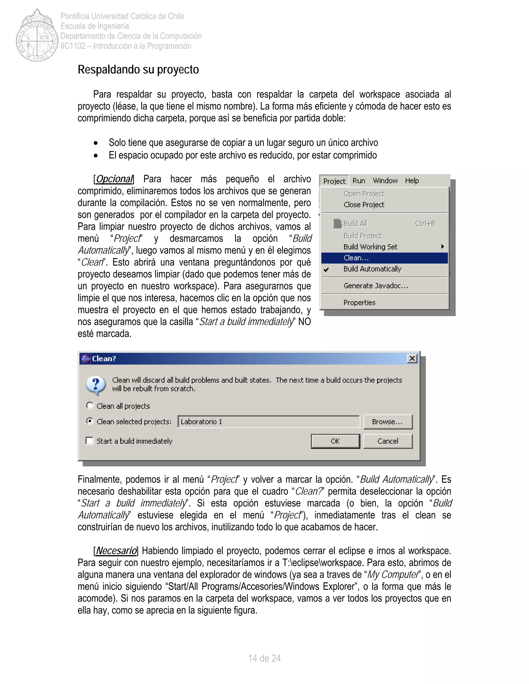 14 de 24
Pontificia Universidad Católica de Chile
Escuela de Ingeniería
Departamento de Ciencia de la Computación
IIC1102 – Introducción a la Programación
Respaldando su proyecto
Para respaldar su proyecto, basta con respaldar la carpeta del workspace asociada al
proyecto (léase, la que tiene el mismo nombre). La forma más eficiente y cómoda de hacer esto es
comprimiendo dicha carpeta, porque así se beneficia por partida doble:
• Solo tiene que asegurarse de copiar a un lugar seguro un único archivo
• El espacio ocupado por este archivo es reducido, por estar comprimido
[Opcional] Para hacer más pequeño el archivo
comprimido, eliminaremos todos los archivos que se generan
durante la compilación. Estos no se ven normalmente, pero
son generados por el compilador en la carpeta del proyecto.
Para limpiar nuestro proyecto de dichos archivos, vamos al
menú “Project” y desmarcamos la opción “Build
Automatically”, luego vamos al mismo menú y en él elegimos
“Clean”. Esto abrirá una ventana preguntándonos por qué
proyecto deseamos limpiar (dado que podemos tener más de
un proyecto en nuestro workspace). Para asegurarnos que
limpie el que nos interesa, hacemos clic en la opción que nos
muestra el proyecto en el que hemos estado trabajando, y
nos aseguramos que la casilla “Start a build immediately” NO
esté marcada.
Finalmente, podemos ir al menú “Project” y volver a marcar la opción. “Build Automatically”. Es
necesario deshabilitar esta opción para que el cuadro “Clean?” permita deseleccionar la opción
“Start a build immediately”. Si esta opción estuviese marcada (o bien, la opción “Build
Automatically” estuviese elegida en el menú “Project”), inmediatamente tras el clean se
construirían de nuevo los archivos, inutilizando todo lo que acabamos de hacer.
[Necesario] Habiendo limpiado el proyecto, podemos cerrar el eclipse e irnos al workspace.
Para seguir con nuestro ejemplo, necesitaríamos ir a T:eclipseworkspace. Para esto, abrimos de
alguna manera una ventana del explorador de windows (ya sea a traves de “My Computer”, o en el
menú inicio siguiendo “Start/All Programs/Accesories/Windows Explorer”, o la forma que más le
acomode). Si nos paramos en la carpeta del workspace, vamos a ver todos los proyectos que en
ella hay, como se aprecia en la siguiente figura.
 