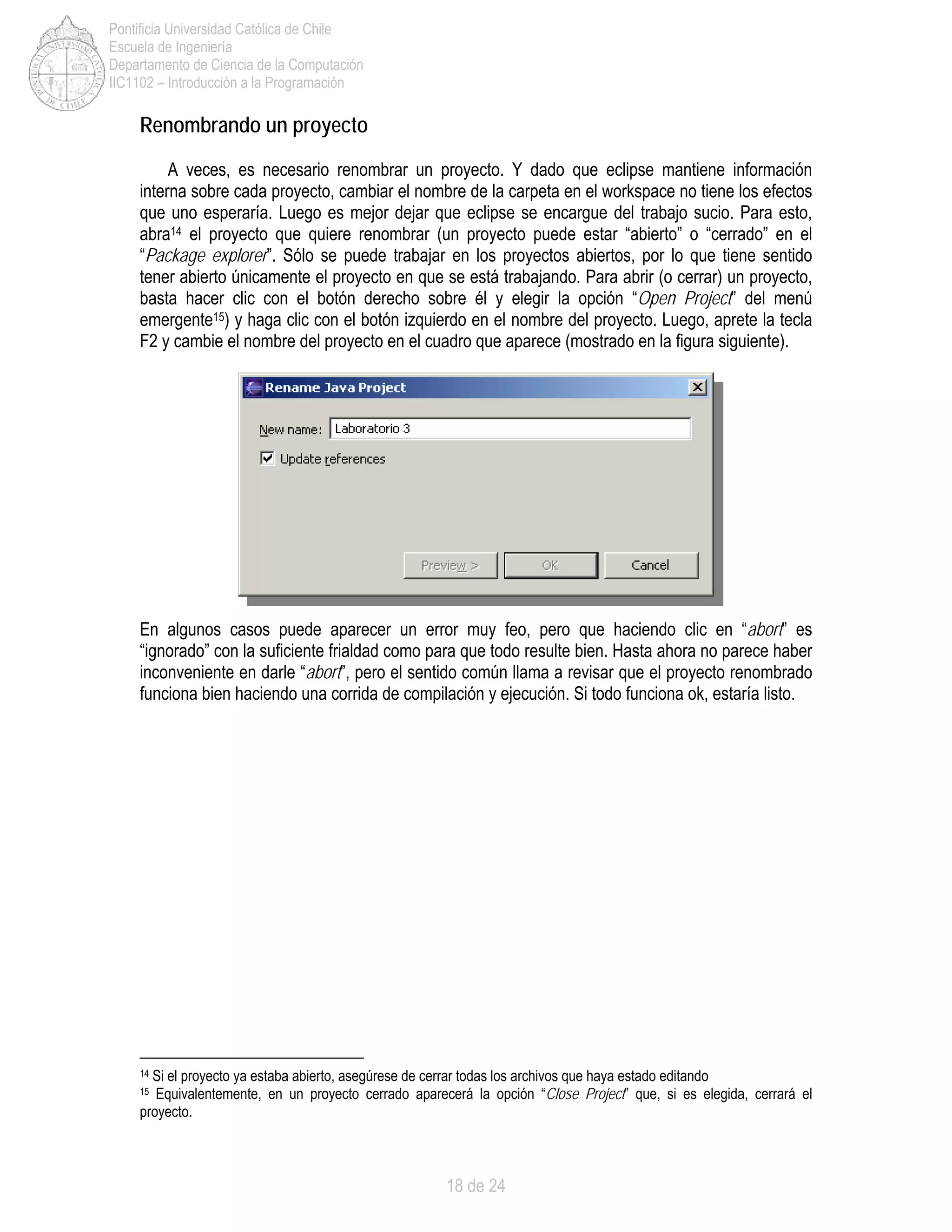 18 de 24
Pontificia Universidad Católica de Chile
Escuela de Ingeniería
Departamento de Ciencia de la Computación
IIC1102 – Introducción a la Programación
Renombrando un proyecto
A veces, es necesario renombrar un proyecto. Y dado que eclipse mantiene información
interna sobre cada proyecto, cambiar el nombre de la carpeta en el workspace no tiene los efectos
que uno esperaría. Luego es mejor dejar que eclipse se encargue del trabajo sucio. Para esto,
abra14 el proyecto que quiere renombrar (un proyecto puede estar “abierto” o “cerrado” en el
“Package explorer”. Sólo se puede trabajar en los proyectos abiertos, por lo que tiene sentido
tener abierto únicamente el proyecto en que se está trabajando. Para abrir (o cerrar) un proyecto,
basta hacer clic con el botón derecho sobre él y elegir la opción “Open Project” del menú
emergente15) y haga clic con el botón izquierdo en el nombre del proyecto. Luego, aprete la tecla
F2 y cambie el nombre del proyecto en el cuadro que aparece (mostrado en la figura siguiente).
En algunos casos puede aparecer un error muy feo, pero que haciendo clic en “abort” es
“ignorado” con la suficiente frialdad como para que todo resulte bien. Hasta ahora no parece haber
inconveniente en darle “abort”, pero el sentido común llama a revisar que el proyecto renombrado
funciona bien haciendo una corrida de compilación y ejecución. Si todo funciona ok, estaría listo.
14 Si el proyecto ya estaba abierto, asegúrese de cerrar todas los archivos que haya estado editando
15 Equivalentemente, en un proyecto cerrado aparecerá la opción “Close Project” que, si es elegida, cerrará el
proyecto.
 