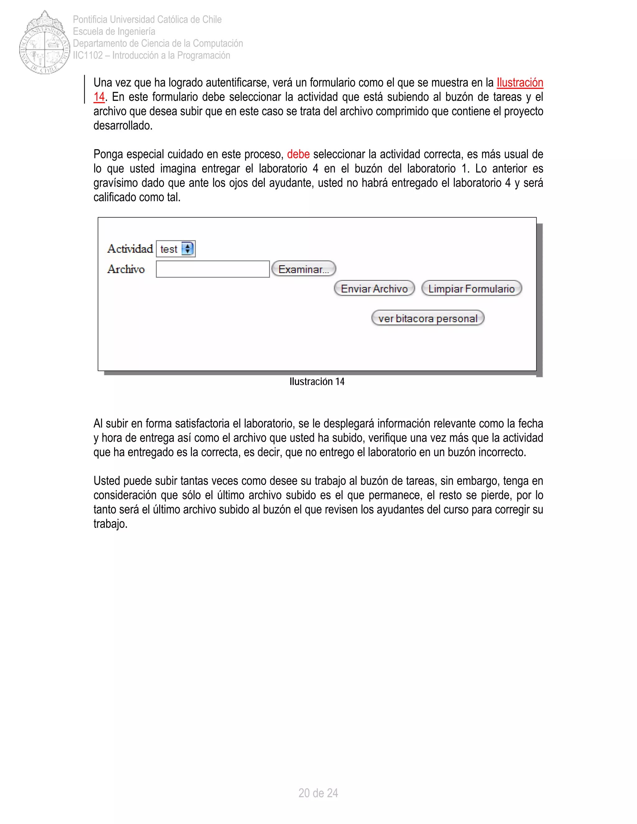 20 de 24
Pontificia Universidad Católica de Chile
Escuela de Ingeniería
Departamento de Ciencia de la Computación
IIC1102 – Introducción a la Programación
Una vez que ha logrado autentificarse, verá un formulario como el que se muestra en la Ilustración
14. En este formulario debe seleccionar la actividad que está subiendo al buzón de tareas y el
archivo que desea subir que en este caso se trata del archivo comprimido que contiene el proyecto
desarrollado.
Ponga especial cuidado en este proceso, debe seleccionar la actividad correcta, es más usual de
lo que usted imagina entregar el laboratorio 4 en el buzón del laboratorio 1. Lo anterior es
gravísimo dado que ante los ojos del ayudante, usted no habrá entregado el laboratorio 4 y será
calificado como tal.
Al subir en forma satisfactoria el laboratorio, se le desplegará información relevante como la fecha
y hora de entrega así como el archivo que usted ha subido, verifique una vez más que la actividad
que ha entregado es la correcta, es decir, que no entrego el laboratorio en un buzón incorrecto.
Usted puede subir tantas veces como desee su trabajo al buzón de tareas, sin embargo, tenga en
consideración que sólo el último archivo subido es el que permanece, el resto se pierde, por lo
tanto será el último archivo subido al buzón el que revisen los ayudantes del curso para corregir su
trabajo.
Ilustración 14
 