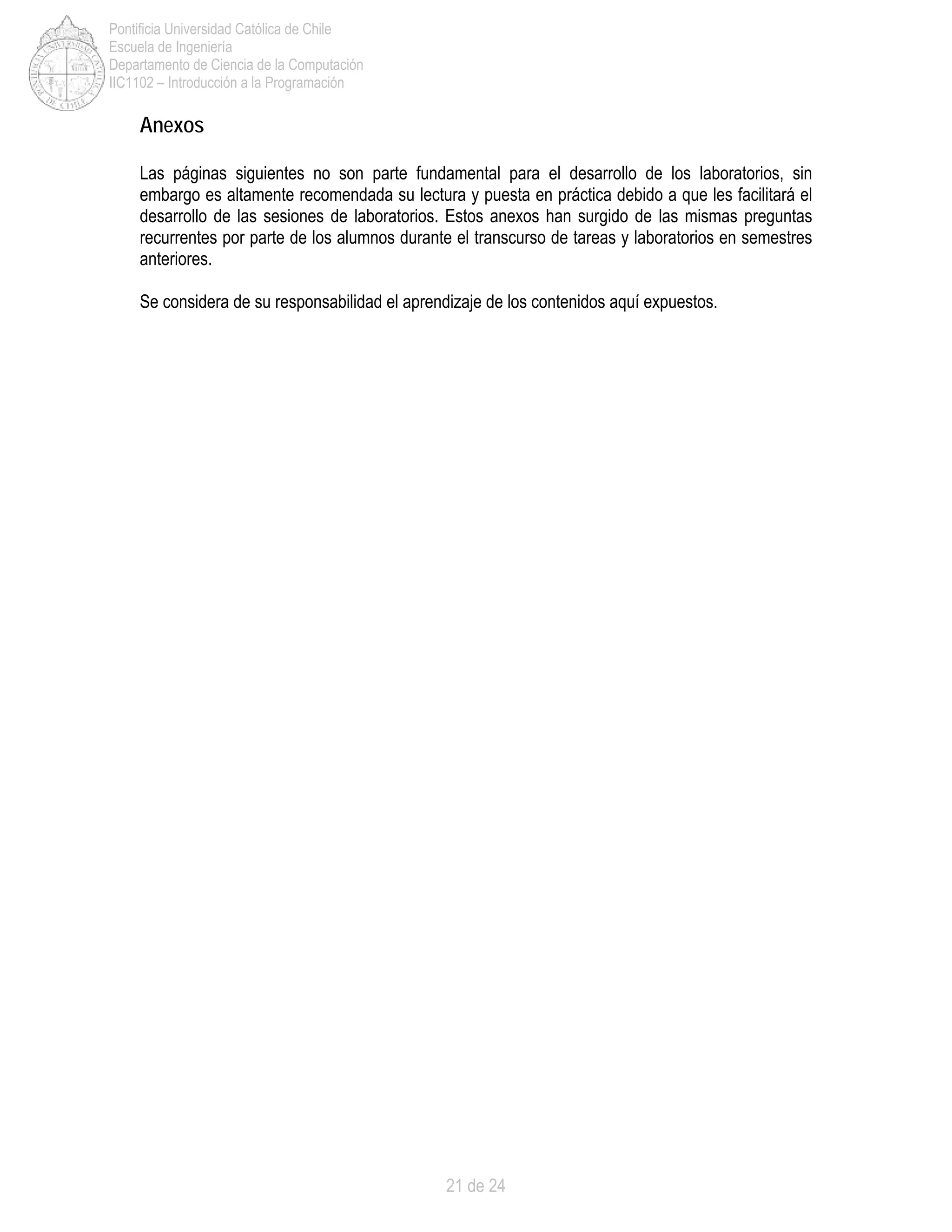21 de 24
Pontificia Universidad Católica de Chile
Escuela de Ingeniería
Departamento de Ciencia de la Computación
IIC1102 – Introducción a la Programación
Anexos
Las páginas siguientes no son parte fundamental para el desarrollo de los laboratorios, sin
embargo es altamente recomendada su lectura y puesta en práctica debido a que les facilitará el
desarrollo de las sesiones de laboratorios. Estos anexos han surgido de las mismas preguntas
recurrentes por parte de los alumnos durante el transcurso de tareas y laboratorios en semestres
anteriores.
Se considera de su responsabilidad el aprendizaje de los contenidos aquí expuestos.
 