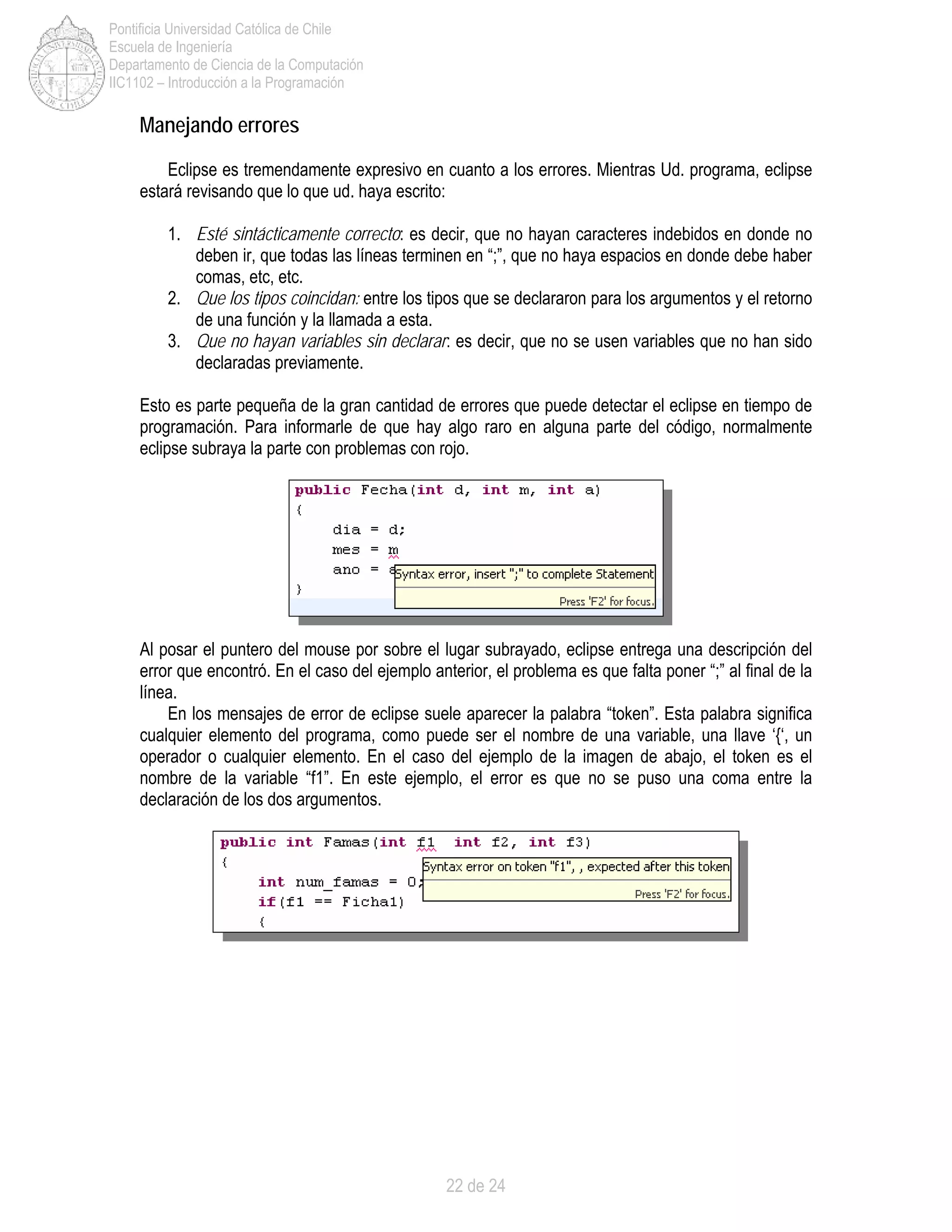 22 de 24
Pontificia Universidad Católica de Chile
Escuela de Ingeniería
Departamento de Ciencia de la Computación
IIC1102 – Introducción a la Programación
Manejando errores
Eclipse es tremendamente expresivo en cuanto a los errores. Mientras Ud. programa, eclipse
estará revisando que lo que ud. haya escrito:
1. Esté sintácticamente correcto: es decir, que no hayan caracteres indebidos en donde no
deben ir, que todas las líneas terminen en “;”, que no haya espacios en donde debe haber
comas, etc, etc.
2. Que los tipos coincidan: entre los tipos que se declararon para los argumentos y el retorno
de una función y la llamada a esta.
3. Que no hayan variables sin declarar: es decir, que no se usen variables que no han sido
declaradas previamente.
Esto es parte pequeña de la gran cantidad de errores que puede detectar el eclipse en tiempo de
programación. Para informarle de que hay algo raro en alguna parte del código, normalmente
eclipse subraya la parte con problemas con rojo.
Al posar el puntero del mouse por sobre el lugar subrayado, eclipse entrega una descripción del
error que encontró. En el caso del ejemplo anterior, el problema es que falta poner “;” al final de la
línea.
En los mensajes de error de eclipse suele aparecer la palabra “token”. Esta palabra significa
cualquier elemento del programa, como puede ser el nombre de una variable, una llave ‘{‘, un
operador o cualquier elemento. En el caso del ejemplo de la imagen de abajo, el token es el
nombre de la variable “f1”. En este ejemplo, el error es que no se puso una coma entre la
declaración de los dos argumentos.
 