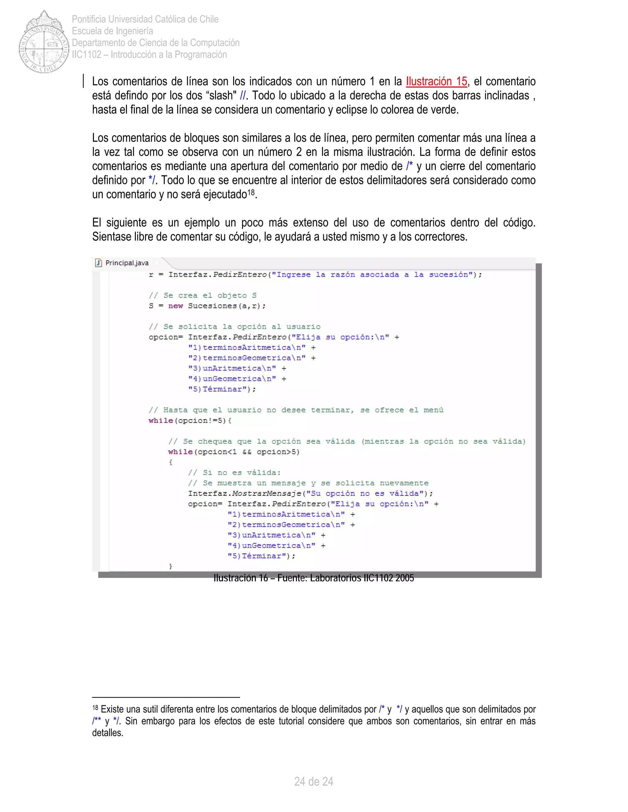 24 de 24
Pontificia Universidad Católica de Chile
Escuela de Ingeniería
Departamento de Ciencia de la Computación
IIC1102 – Introducción a la Programación
Los comentarios de línea son los indicados con un número 1 en la Ilustración 15, el comentario
está defindo por los dos “slash" //. Todo lo ubicado a la derecha de estas dos barras inclinadas ,
hasta el final de la línea se considera un comentario y eclipse lo colorea de verde.
Los comentarios de bloques son similares a los de línea, pero permiten comentar más una línea a
la vez tal como se observa con un número 2 en la misma ilustración. La forma de definir estos
comentarios es mediante una apertura del comentario por medio de /* y un cierre del comentario
definido por */. Todo lo que se encuentre al interior de estos delimitadores será considerado como
un comentario y no será ejecutado18.
El siguiente es un ejemplo un poco más extenso del uso de comentarios dentro del código.
Sientase libre de comentar su código, le ayudará a usted mismo y a los correctores.
Ilustración 16 – Fuente: Laboratorios IIC1102 2005
18 Existe una sutil diferenta entre los comentarios de bloque delimitados por /* y */ y aquellos que son delimitados por
/** y */. Sin embargo para los efectos de este tutorial considere que ambos son comentarios, sin entrar en más
detalles.
 