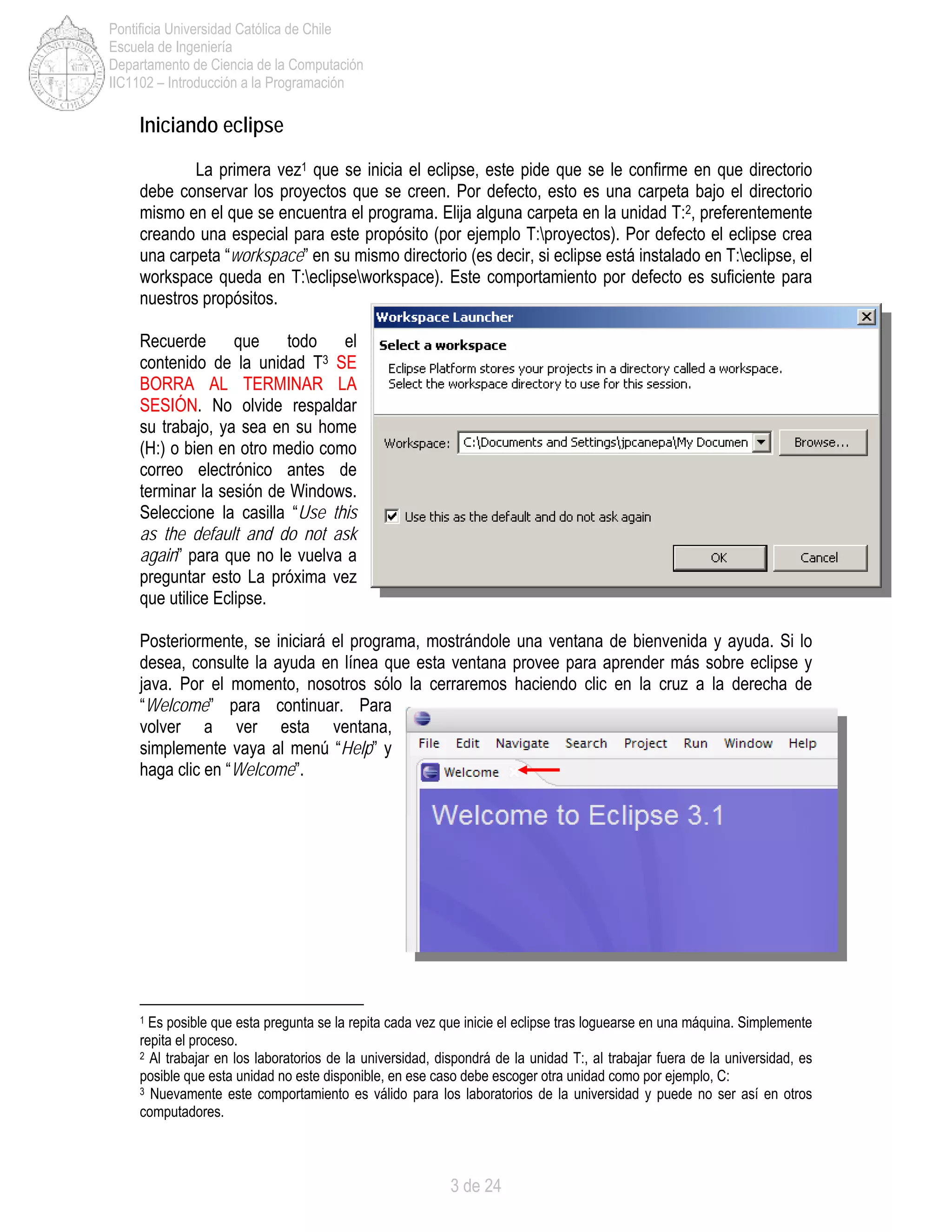 3 de 24
Pontificia Universidad Católica de Chile
Escuela de Ingeniería
Departamento de Ciencia de la Computación
IIC1102 – Introducción a la Programación
Iniciando eclipse
La primera vez1 que se inicia el eclipse, este pide que se le confirme en que directorio
debe conservar los proyectos que se creen. Por defecto, esto es una carpeta bajo el directorio
mismo en el que se encuentra el programa. Elija alguna carpeta en la unidad T:2, preferentemente
creando una especial para este propósito (por ejemplo T:proyectos). Por defecto el eclipse crea
una carpeta “workspace” en su mismo directorio (es decir, si eclipse está instalado en T:eclipse, el
workspace queda en T:eclipseworkspace). Este comportamiento por defecto es suficiente para
nuestros propósitos.
Recuerde que todo el
contenido de la unidad T3 SE
BORRA AL TERMINAR LA
SESIÓN. No olvide respaldar
su trabajo, ya sea en su home
(H:) o bien en otro medio como
correo electrónico antes de
terminar la sesión de Windows.
Seleccione la casilla “Use this
as the default and do not ask
again” para que no le vuelva a
preguntar esto La próxima vez
que utilice Eclipse.
Posteriormente, se iniciará el programa, mostrándole una ventana de bienvenida y ayuda. Si lo
desea, consulte la ayuda en línea que esta ventana provee para aprender más sobre eclipse y
java. Por el momento, nosotros sólo la cerraremos haciendo clic en la cruz a la derecha de
“Welcome” para continuar. Para
volver a ver esta ventana,
simplemente vaya al menú “Help” y
haga clic en “Welcome”.
1 Es posible que esta pregunta se la repita cada vez que inicie el eclipse tras loguearse en una máquina. Simplemente
repita el proceso.
2 Al trabajar en los laboratorios de la universidad, dispondrá de la unidad T:, al trabajar fuera de la universidad, es
posible que esta unidad no este disponible, en ese caso debe escoger otra unidad como por ejemplo, C:
3 Nuevamente este comportamiento es válido para los laboratorios de la universidad y puede no ser así en otros
computadores.
 