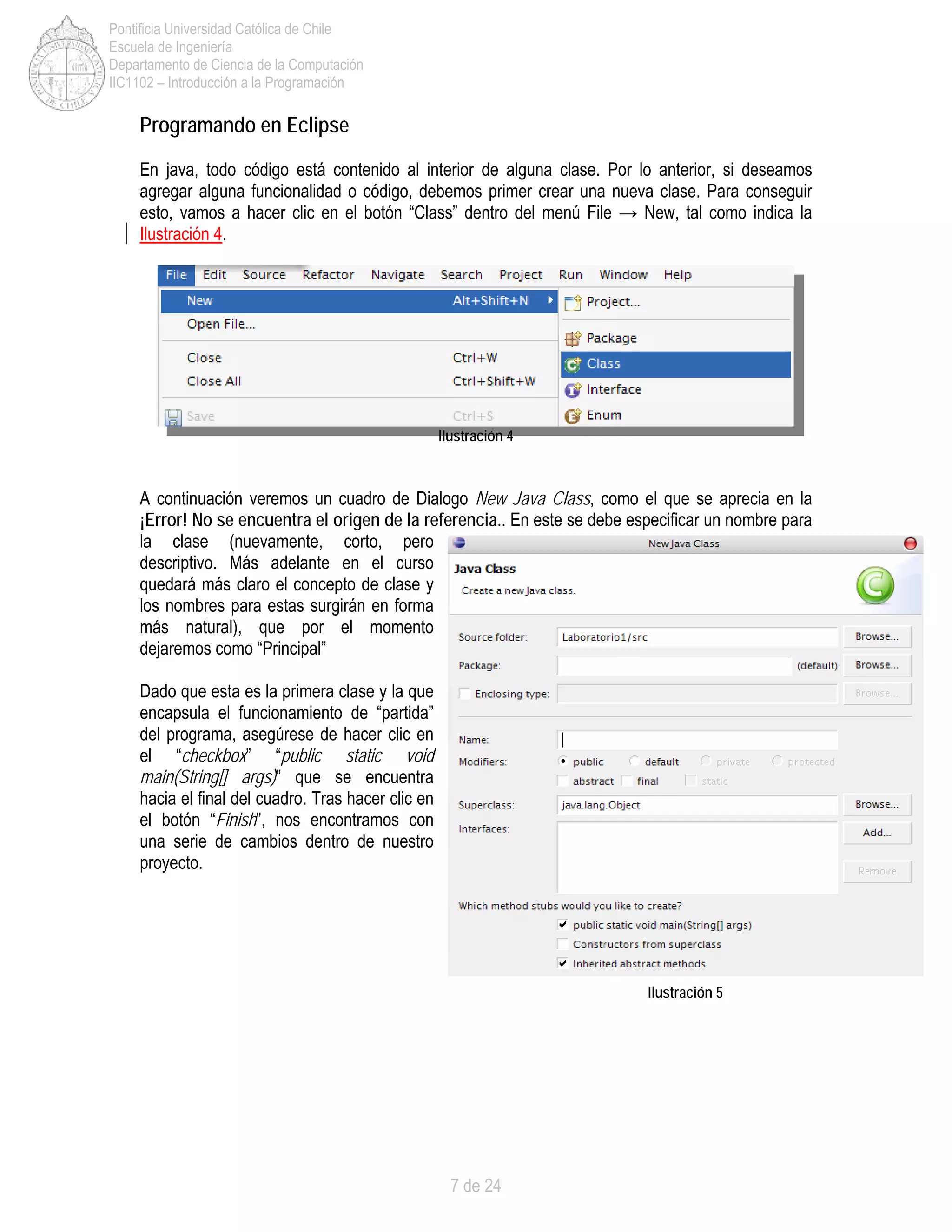 7 de 24
Pontificia Universidad Católica de Chile
Escuela de Ingeniería
Departamento de Ciencia de la Computación
IIC1102 – Introducción a la Programación
Programando en Eclipse
En java, todo código está contenido al interior de alguna clase. Por lo anterior, si deseamos
agregar alguna funcionalidad o código, debemos primer crear una nueva clase. Para conseguir
esto, vamos a hacer clic en el botón “Class” dentro del menú File → New, tal como indica la
Ilustración 4.
Ilustración 4
A continuación veremos un cuadro de Dialogo New Java Class, como el que se aprecia en la
¡Error! No se encuentra el origen de la referencia.. En este se debe especificar un nombre para
la clase (nuevamente, corto, pero
descriptivo. Más adelante en el curso
quedará más claro el concepto de clase y
los nombres para estas surgirán en forma
más natural), que por el momento
dejaremos como “Principal”
Dado que esta es la primera clase y la que
encapsula el funcionamiento de “partida”
del programa, asegúrese de hacer clic en
el “checkbox” “public static void
main(String[] args)” que se encuentra
hacia el final del cuadro. Tras hacer clic en
el botón “Finish”, nos encontramos con
una serie de cambios dentro de nuestro
proyecto.
Ilustración 5
 