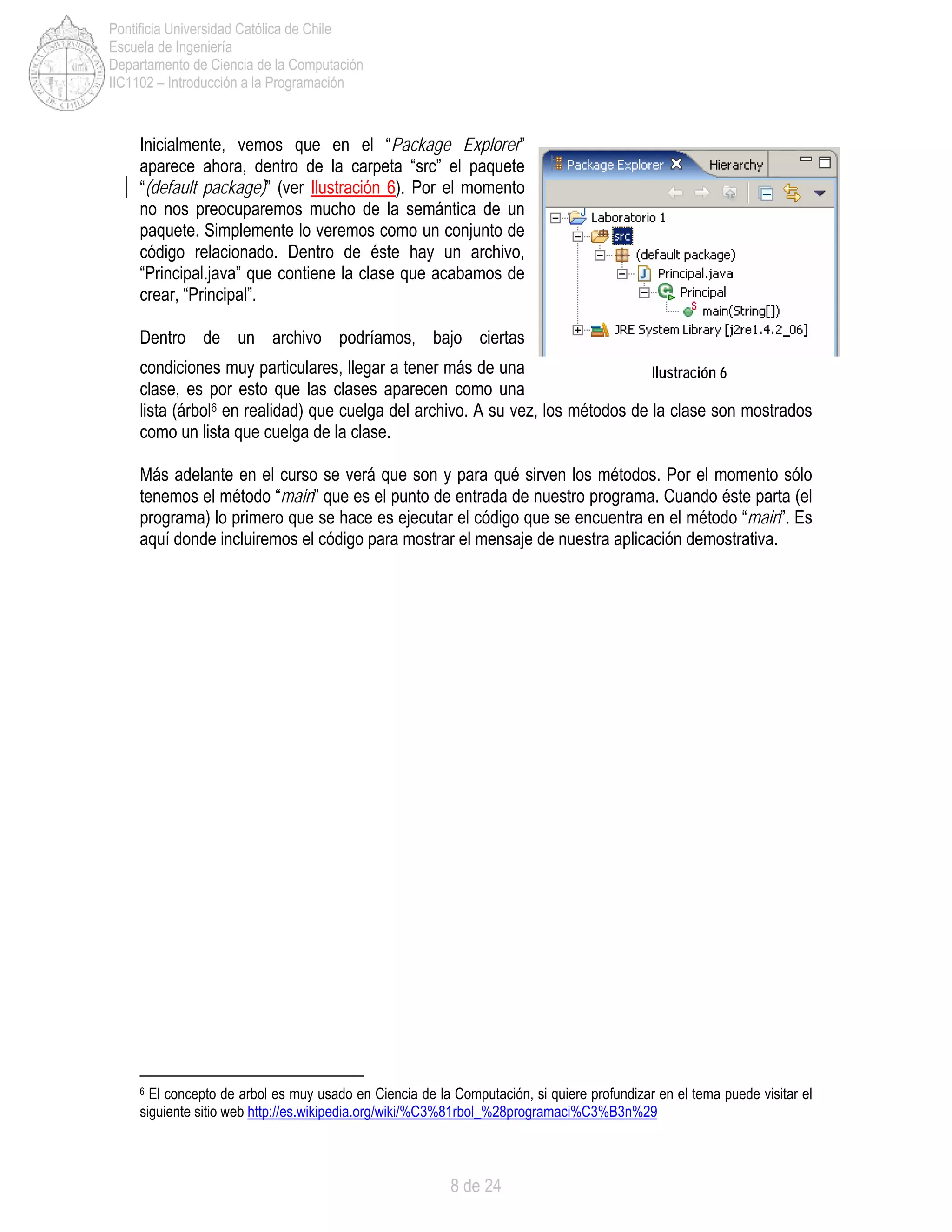 8 de 24
Pontificia Universidad Católica de Chile
Escuela de Ingeniería
Departamento de Ciencia de la Computación
IIC1102 – Introducción a la Programación
Inicialmente, vemos que en el “Package Explorer”
aparece ahora, dentro de la carpeta “src” el paquete
“(default package)” (ver Ilustración 6). Por el momento
no nos preocuparemos mucho de la semántica de un
paquete. Simplemente lo veremos como un conjunto de
código relacionado. Dentro de éste hay un archivo,
“Principal.java” que contiene la clase que acabamos de
crear, “Principal”.
Dentro de un archivo podríamos, bajo ciertas
condiciones muy particulares, llegar a tener más de una
clase, es por esto que las clases aparecen como una
lista (árbol6 en realidad) que cuelga del archivo. A su vez, los métodos de la clase son mostrados
como un lista que cuelga de la clase.
Más adelante en el curso se verá que son y para qué sirven los métodos. Por el momento sólo
tenemos el método “main” que es el punto de entrada de nuestro programa. Cuando éste parta (el
programa) lo primero que se hace es ejecutar el código que se encuentra en el método “main”. Es
aquí donde incluiremos el código para mostrar el mensaje de nuestra aplicación demostrativa.
6 El concepto de arbol es muy usado en Ciencia de la Computación, si quiere profundizar en el tema puede visitar el
siguiente sitio web http://es.wikipedia.org/wiki/%C3%81rbol_%28programaci%C3%B3n%29
Ilustración 6
 