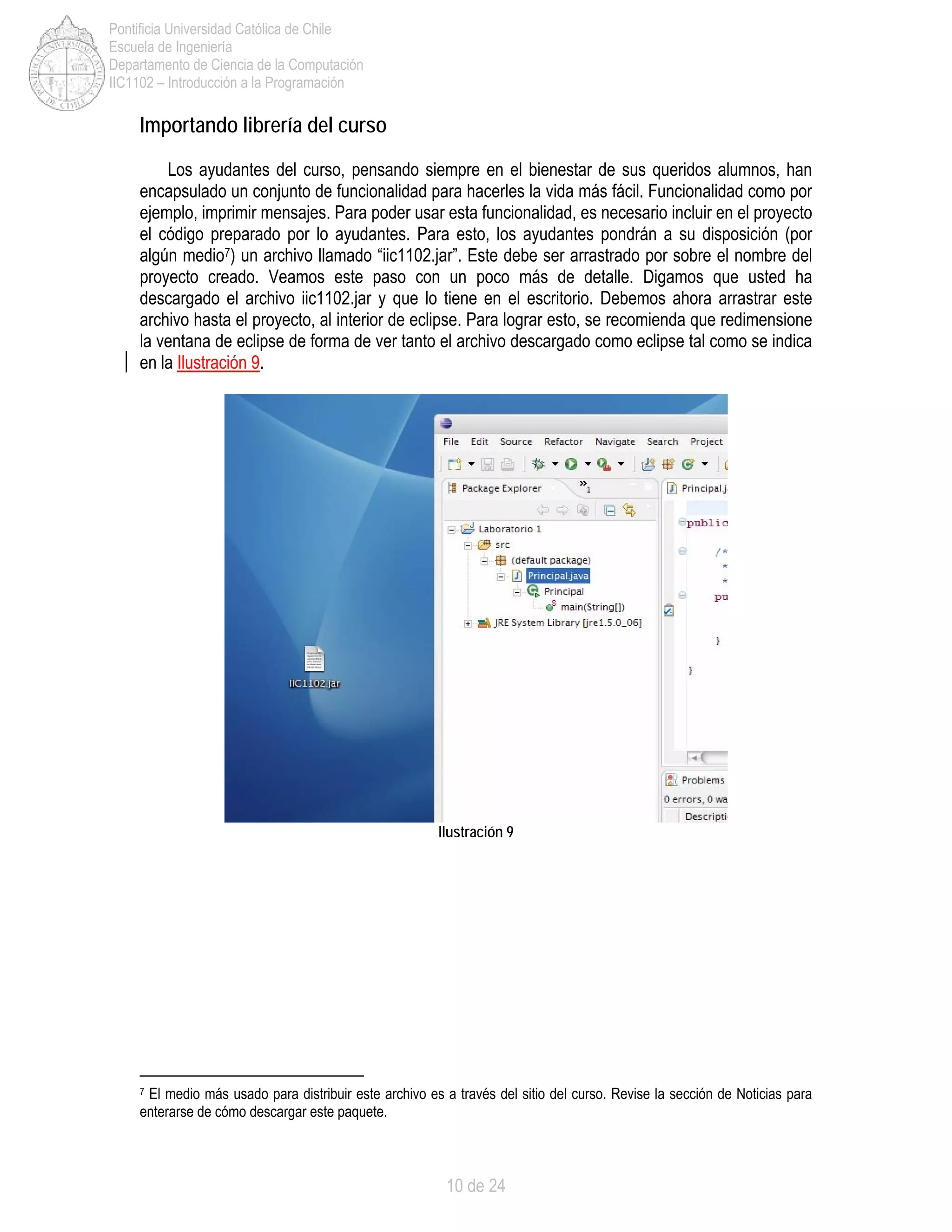 10 de 24
Pontificia Universidad Católica de Chile
Escuela de Ingeniería
Departamento de Ciencia de la Computación
IIC1102 – Introducción a la Programación
Importando librería del curso
Los ayudantes del curso, pensando siempre en el bienestar de sus queridos alumnos, han
encapsulado un conjunto de funcionalidad para hacerles la vida más fácil. Funcionalidad como por
ejemplo, imprimir mensajes. Para poder usar esta funcionalidad, es necesario incluir en el proyecto
el código preparado por lo ayudantes. Para esto, los ayudantes pondrán a su disposición (por
algún medio7) un archivo llamado “iic1102.jar”. Este debe ser arrastrado por sobre el nombre del
proyecto creado. Veamos este paso con un poco más de detalle. Digamos que usted ha
descargado el archivo iic1102.jar y que lo tiene en el escritorio. Debemos ahora arrastrar este
archivo hasta el proyecto, al interior de eclipse. Para lograr esto, se recomienda que redimensione
la ventana de eclipse de forma de ver tanto el archivo descargado como eclipse tal como se indica
en la Ilustración 9.
Ilustración 9
7 El medio más usado para distribuir este archivo es a través del sitio del curso. Revise la sección de Noticias para
enterarse de cómo descargar este paquete.
 