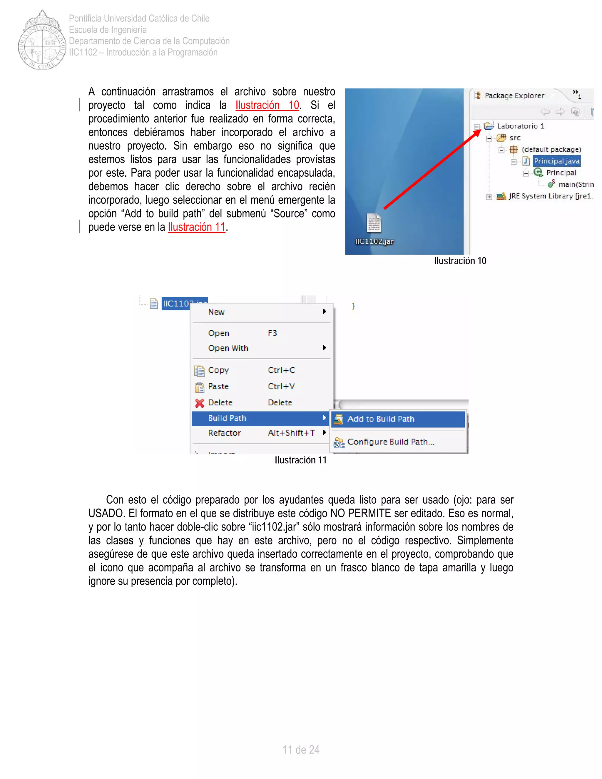 11 de 24
Pontificia Universidad Católica de Chile
Escuela de Ingeniería
Departamento de Ciencia de la Computación
IIC1102 – Introducción a la Programación
A continuación arrastramos el archivo sobre nuestro
proyecto tal como indica la Ilustración 10. Si el
procedimiento anterior fue realizado en forma correcta,
entonces debiéramos haber incorporado el archivo a
nuestro proyecto. Sin embargo eso no significa que
estemos listos para usar las funcionalidades provístas
por este. Para poder usar la funcionalidad encapsulada,
debemos hacer clic derecho sobre el archivo recién
incorporado, luego seleccionar en el menú emergente la
opción “Add to build path” del submenú “Source” como
puede verse en la Ilustración 11.
Ilustración 11
Con esto el código preparado por los ayudantes queda listo para ser usado (ojo: para ser
USADO. El formato en el que se distribuye este código NO PERMITE ser editado. Eso es normal,
y por lo tanto hacer doble-clic sobre “iic1102.jar” sólo mostrará información sobre los nombres de
las clases y funciones que hay en este archivo, pero no el código respectivo. Simplemente
asegúrese de que este archivo queda insertado correctamente en el proyecto, comprobando que
el icono que acompaña al archivo se transforma en un frasco blanco de tapa amarilla y luego
ignore su presencia por completo).
Ilustración 10
 