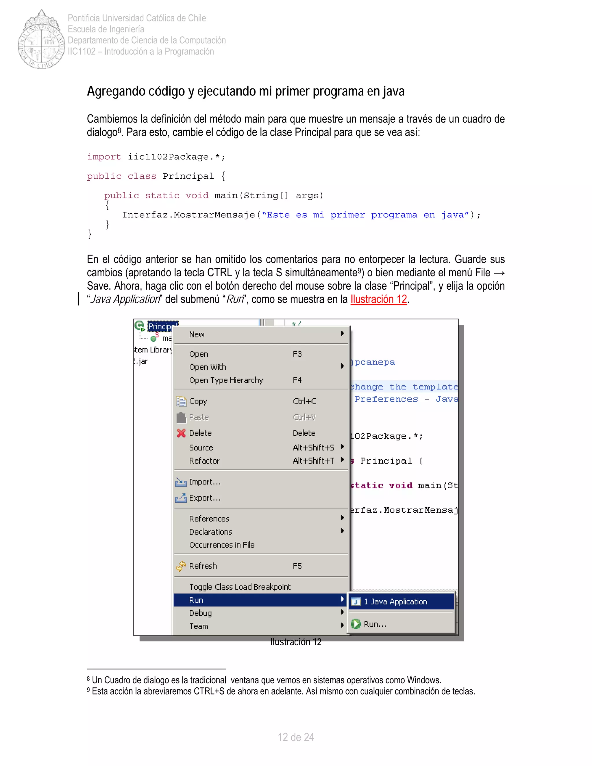 12 de 24
Pontificia Universidad Católica de Chile
Escuela de Ingeniería
Departamento de Ciencia de la Computación
IIC1102 – Introducción a la Programación
Agregando código y ejecutando mi primer programa en java
Cambiemos la definición del método main para que muestre un mensaje a través de un cuadro de
dialogo8. Para esto, cambie el código de la clase Principal para que se vea así:
import iic1102Package.*;
public class Principal {
public static void main(String[] args)
{
Interfaz.MostrarMensaje(“Este es mi primer programa en java”);
}
}
En el código anterior se han omitido los comentarios para no entorpecer la lectura. Guarde sus
cambios (apretando la tecla CTRL y la tecla S simultáneamente9) o bien mediante el menú File →
Save. Ahora, haga clic con el botón derecho del mouse sobre la clase “Principal”, y elija la opción
“Java Application” del submenú “Run”, como se muestra en la Ilustración 12.
Ilustración 12
8 Un Cuadro de dialogo es la tradicional ventana que vemos en sistemas operativos como Windows.
9 Esta acción la abreviaremos CTRL+S de ahora en adelante. Así mismo con cualquier combinación de teclas.
 