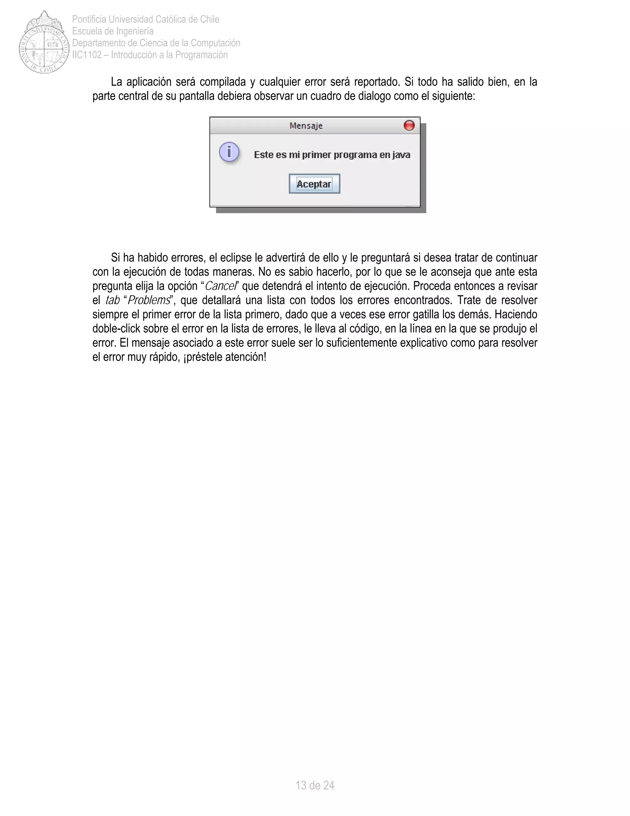 13 de 24
Pontificia Universidad Católica de Chile
Escuela de Ingeniería
Departamento de Ciencia de la Computación
IIC1102 – Introducción a la Programación
La aplicación será compilada y cualquier error será reportado. Si todo ha salido bien, en la
parte central de su pantalla debiera observar un cuadro de dialogo como el siguiente:
Si ha habido errores, el eclipse le advertirá de ello y le preguntará si desea tratar de continuar
con la ejecución de todas maneras. No es sabio hacerlo, por lo que se le aconseja que ante esta
pregunta elija la opción “Cancel” que detendrá el intento de ejecución. Proceda entonces a revisar
el tab “Problems”, que detallará una lista con todos los errores encontrados. Trate de resolver
siempre el primer error de la lista primero, dado que a veces ese error gatilla los demás. Haciendo
doble-click sobre el error en la lista de errores, le lleva al código, en la línea en la que se produjo el
error. El mensaje asociado a este error suele ser lo suficientemente explicativo como para resolver
el error muy rápido, ¡préstele atención!
 