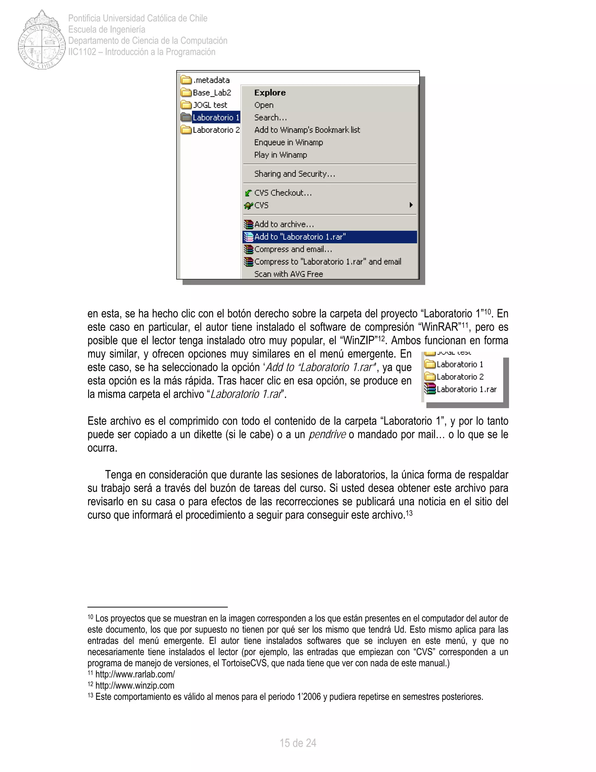 15 de 24
Pontificia Universidad Católica de Chile
Escuela de Ingeniería
Departamento de Ciencia de la Computación
IIC1102 – Introducción a la Programación
en esta, se ha hecho clic con el botón derecho sobre la carpeta del proyecto “Laboratorio 1”10. En
este caso en particular, el autor tiene instalado el software de compresión “WinRAR”11, pero es
posible que el lector tenga instalado otro muy popular, el “WinZIP”12. Ambos funcionan en forma
muy similar, y ofrecen opciones muy similares en el menú emergente. En
este caso, se ha seleccionado la opción ‘Add to “Laboratorio 1.rar”’, ya que
esta opción es la más rápida. Tras hacer clic en esa opción, se produce en
la misma carpeta el archivo “Laboratorio 1.rar”.
Este archivo es el comprimido con todo el contenido de la carpeta “Laboratorio 1”, y por lo tanto
puede ser copiado a un dikette (si le cabe) o a un pendrive o mandado por mail… o lo que se le
ocurra.
Tenga en consideración que durante las sesiones de laboratorios, la única forma de respaldar
su trabajo será a través del buzón de tareas del curso. Si usted desea obtener este archivo para
revisarlo en su casa o para efectos de las recorrecciones se publicará una noticia en el sitio del
curso que informará el procedimiento a seguir para conseguir este archivo.13
10 Los proyectos que se muestran en la imagen corresponden a los que están presentes en el computador del autor de
este documento, los que por supuesto no tienen por qué ser los mismo que tendrá Ud. Esto mismo aplica para las
entradas del menú emergente. El autor tiene instalados softwares que se incluyen en este menú, y que no
necesariamente tiene instalados el lector (por ejemplo, las entradas que empiezan con “CVS” corresponden a un
programa de manejo de versiones, el TortoiseCVS, que nada tiene que ver con nada de este manual.)
11 http://www.rarlab.com/
12 http://www.winzip.com
13 Este comportamiento es válido al menos para el periodo 1’2006 y pudiera repetirse en semestres posteriores.
 