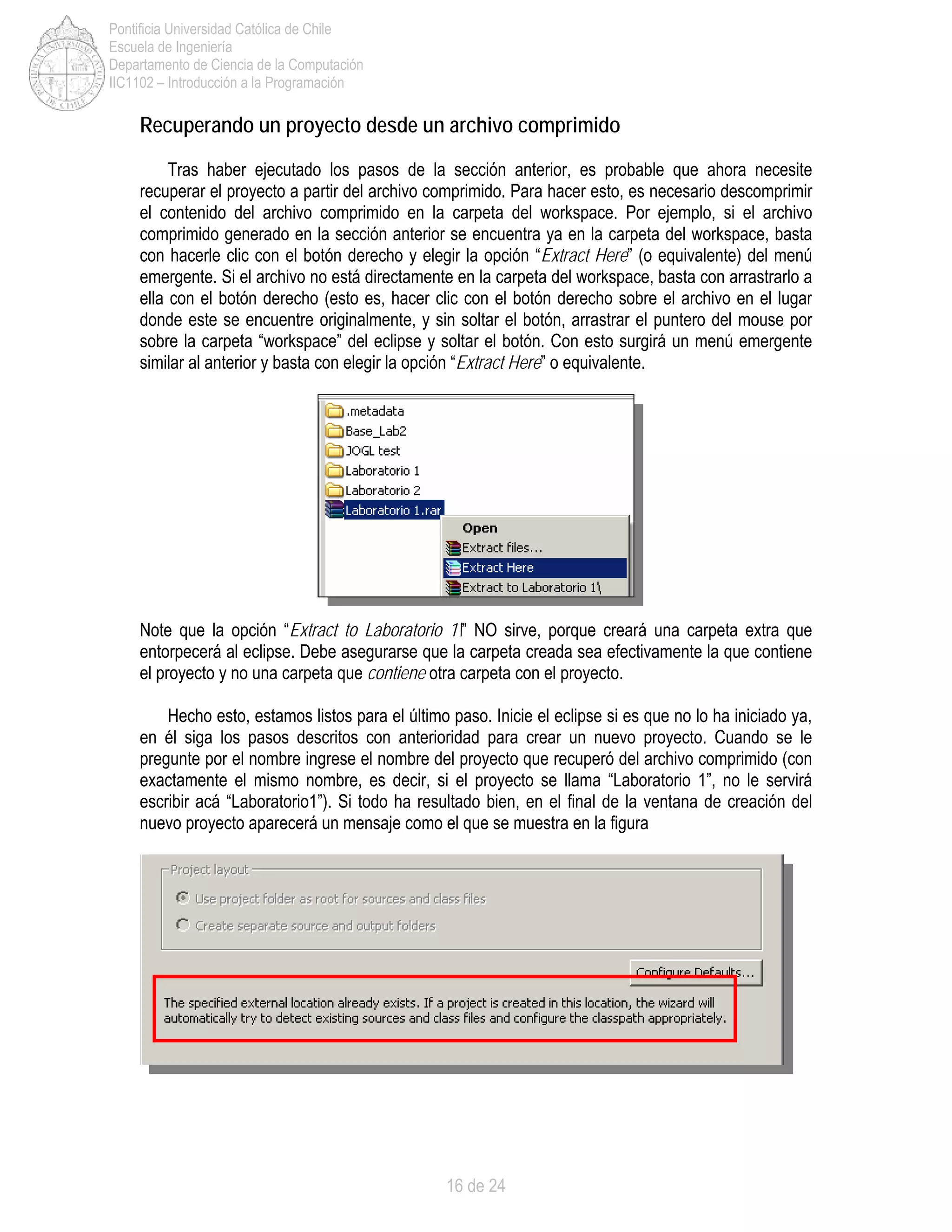 16 de 24
Pontificia Universidad Católica de Chile
Escuela de Ingeniería
Departamento de Ciencia de la Computación
IIC1102 – Introducción a la Programación
Recuperando un proyecto desde un archivo comprimido
Tras haber ejecutado los pasos de la sección anterior, es probable que ahora necesite
recuperar el proyecto a partir del archivo comprimido. Para hacer esto, es necesario descomprimir
el contenido del archivo comprimido en la carpeta del workspace. Por ejemplo, si el archivo
comprimido generado en la sección anterior se encuentra ya en la carpeta del workspace, basta
con hacerle clic con el botón derecho y elegir la opción “Extract Here” (o equivalente) del menú
emergente. Si el archivo no está directamente en la carpeta del workspace, basta con arrastrarlo a
ella con el botón derecho (esto es, hacer clic con el botón derecho sobre el archivo en el lugar
donde este se encuentre originalmente, y sin soltar el botón, arrastrar el puntero del mouse por
sobre la carpeta “workspace” del eclipse y soltar el botón. Con esto surgirá un menú emergente
similar al anterior y basta con elegir la opción “Extract Here” o equivalente.
Note que la opción “Extract to Laboratorio 1” NO sirve, porque creará una carpeta extra que
entorpecerá al eclipse. Debe asegurarse que la carpeta creada sea efectivamente la que contiene
el proyecto y no una carpeta que contiene otra carpeta con el proyecto.
Hecho esto, estamos listos para el último paso. Inicie el eclipse si es que no lo ha iniciado ya,
en él siga los pasos descritos con anterioridad para crear un nuevo proyecto. Cuando se le
pregunte por el nombre ingrese el nombre del proyecto que recuperó del archivo comprimido (con
exactamente el mismo nombre, es decir, si el proyecto se llama “Laboratorio 1”, no le servirá
escribir acá “Laboratorio1”). Si todo ha resultado bien, en el final de la ventana de creación del
nuevo proyecto aparecerá un mensaje como el que se muestra en la figura
 