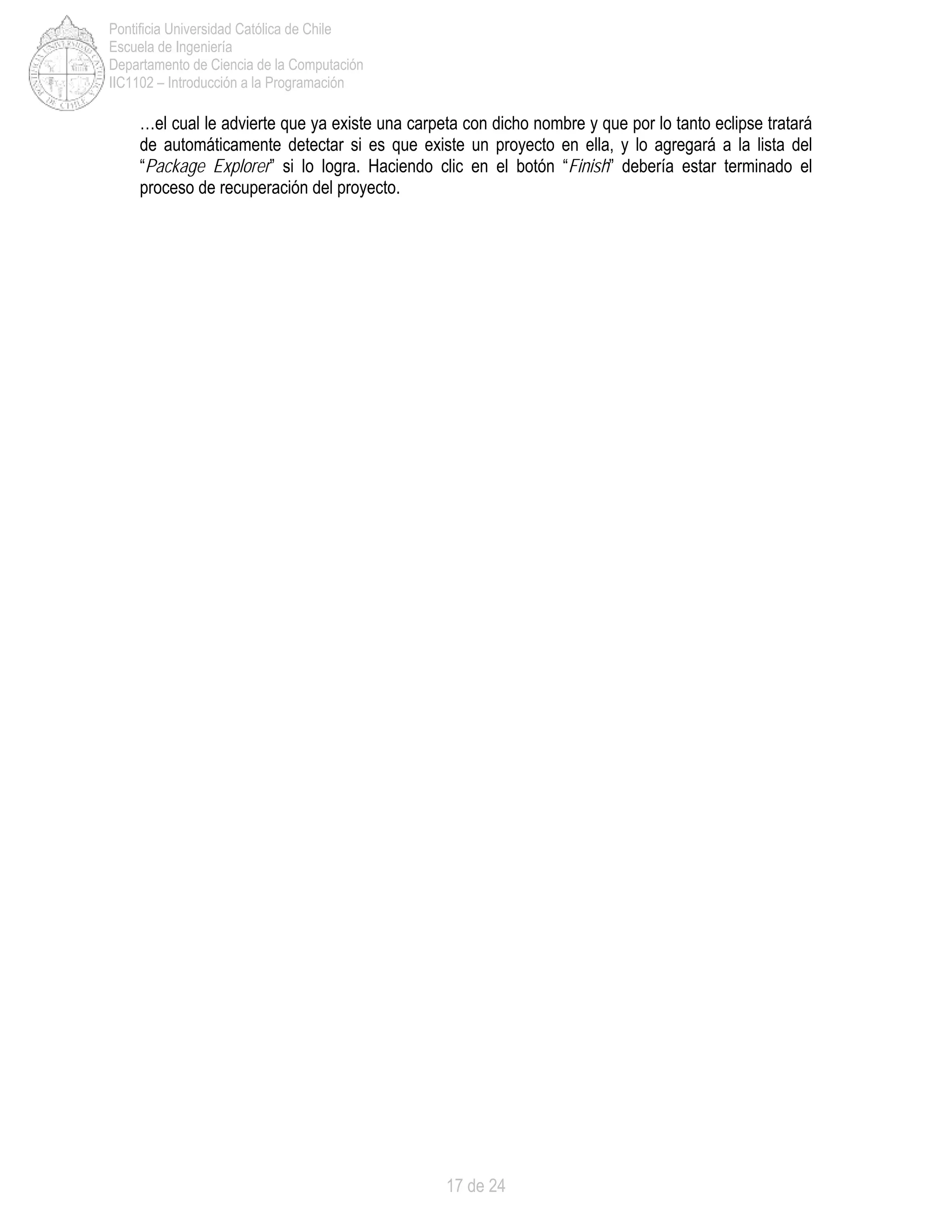 17 de 24
Pontificia Universidad Católica de Chile
Escuela de Ingeniería
Departamento de Ciencia de la Computación
IIC1102 – Introducción a la Programación
…el cual le advierte que ya existe una carpeta con dicho nombre y que por lo tanto eclipse tratará
de automáticamente detectar si es que existe un proyecto en ella, y lo agregará a la lista del
“Package Explorer” si lo logra. Haciendo clic en el botón “Finish” debería estar terminado el
proceso de recuperación del proyecto.
 