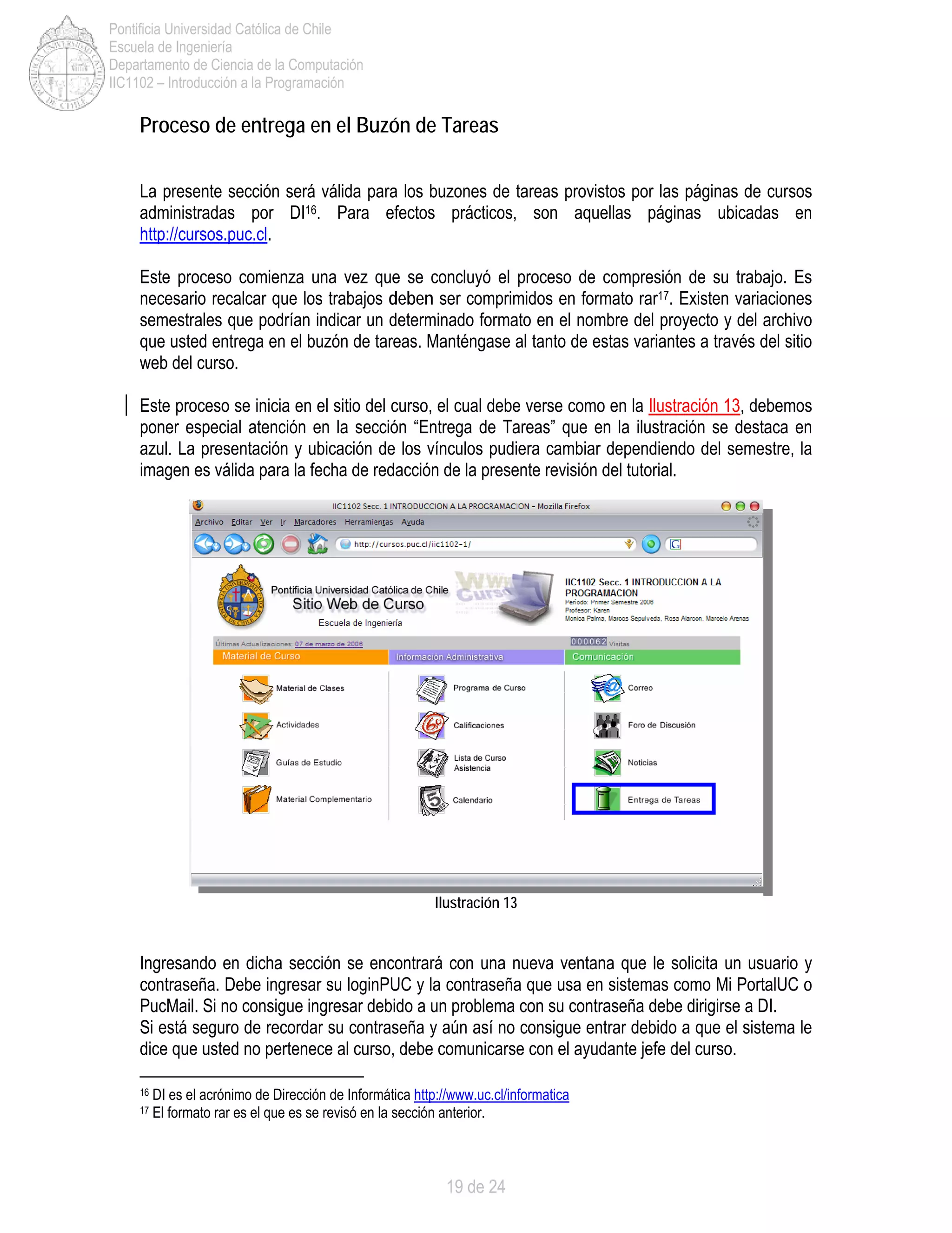 19 de 24
Pontificia Universidad Católica de Chile
Escuela de Ingeniería
Departamento de Ciencia de la Computación
IIC1102 – Introducción a la Programación
Proceso de entrega en el Buzón de Tareas
La presente sección será válida para los buzones de tareas provistos por las páginas de cursos
administradas por DI16. Para efectos prácticos, son aquellas páginas ubicadas en
http://cursos.puc.cl.
Este proceso comienza una vez que se concluyó el proceso de compresión de su trabajo. Es
necesario recalcar que los trabajos deben ser comprimidos en formato rar17. Existen variaciones
semestrales que podrían indicar un determinado formato en el nombre del proyecto y del archivo
que usted entrega en el buzón de tareas. Manténgase al tanto de estas variantes a través del sitio
web del curso.
Este proceso se inicia en el sitio del curso, el cual debe verse como en la Ilustración 13, debemos
poner especial atención en la sección “Entrega de Tareas” que en la ilustración se destaca en
azul. La presentación y ubicación de los vínculos pudiera cambiar dependiendo del semestre, la
imagen es válida para la fecha de redacción de la presente revisión del tutorial.
Ingresando en dicha sección se encontrará con una nueva ventana que le solicita un usuario y
contraseña. Debe ingresar su loginPUC y la contraseña que usa en sistemas como Mi PortalUC o
PucMail. Si no consigue ingresar debido a un problema con su contraseña debe dirigirse a DI.
Si está seguro de recordar su contraseña y aún así no consigue entrar debido a que el sistema le
dice que usted no pertenece al curso, debe comunicarse con el ayudante jefe del curso.
16 DI es el acrónimo de Dirección de Informática http://www.uc.cl/informatica
17 El formato rar es el que es se revisó en la sección anterior.
Ilustración 13
 