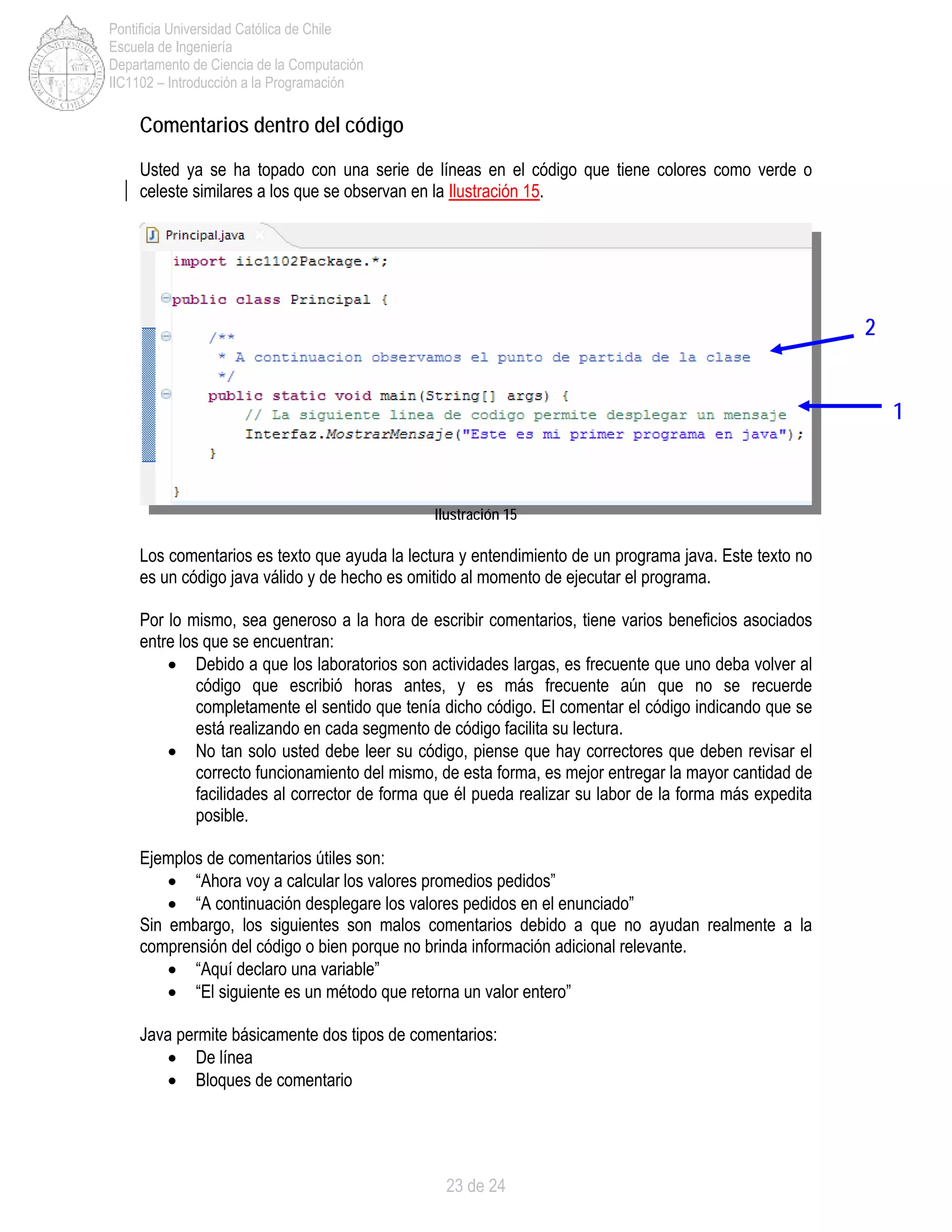 23 de 24
Pontificia Universidad Católica de Chile
Escuela de Ingeniería
Departamento de Ciencia de la Computación
IIC1102 – Introducción a la Programación
Comentarios dentro del código
Usted ya se ha topado con una serie de líneas en el código que tiene colores como verde o
celeste similares a los que se observan en la Ilustración 15.
Ilustración 15
Los comentarios es texto que ayuda la lectura y entendimiento de un programa java. Este texto no
es un código java válido y de hecho es omitido al momento de ejecutar el programa.
Por lo mismo, sea generoso a la hora de escribir comentarios, tiene varios beneficios asociados
entre los que se encuentran:
• Debido a que los laboratorios son actividades largas, es frecuente que uno deba volver al
código que escribió horas antes, y es más frecuente aún que no se recuerde
completamente el sentido que tenía dicho código. El comentar el código indicando que se
está realizando en cada segmento de código facilita su lectura.
• No tan solo usted debe leer su código, piense que hay correctores que deben revisar el
correcto funcionamiento del mismo, de esta forma, es mejor entregar la mayor cantidad de
facilidades al corrector de forma que él pueda realizar su labor de la forma más expedita
posible.
Ejemplos de comentarios útiles son:
• “Ahora voy a calcular los valores promedios pedidos”
• “A continuación desplegare los valores pedidos en el enunciado”
Sin embargo, los siguientes son malos comentarios debido a que no ayudan realmente a la
comprensión del código o bien porque no brinda información adicional relevante.
• “Aquí declaro una variable”
• “El siguiente es un método que retorna un valor entero”
Java permite básicamente dos tipos de comentarios:
• De línea
• Bloques de comentario
1
2
 