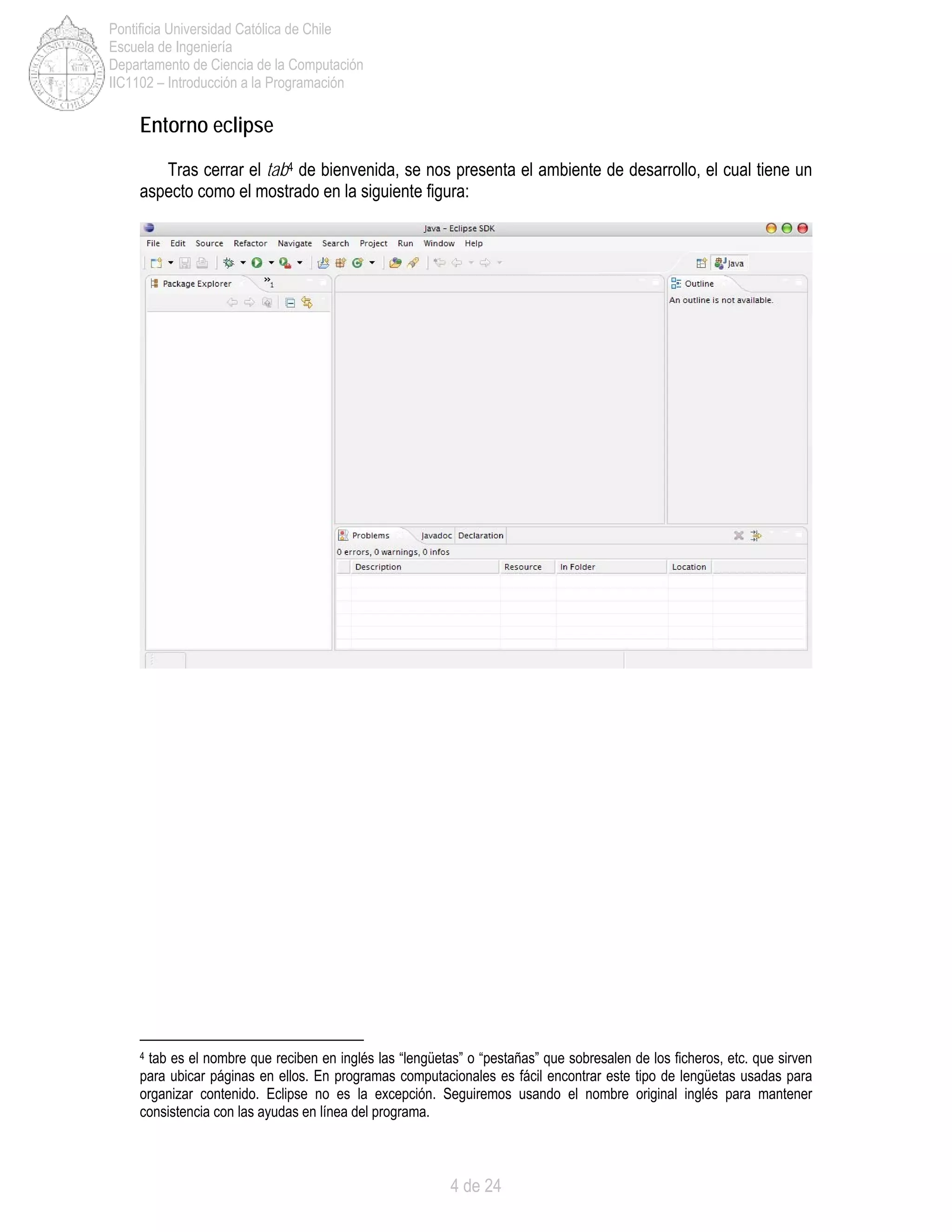 4 de 24
Pontificia Universidad Católica de Chile
Escuela de Ingeniería
Departamento de Ciencia de la Computación
IIC1102 – Introducción a la Programación
Entorno eclipse
Tras cerrar el tab4 de bienvenida, se nos presenta el ambiente de desarrollo, el cual tiene un
aspecto como el mostrado en la siguiente figura:
4 tab es el nombre que reciben en inglés las “lengüetas” o “pestañas” que sobresalen de los ficheros, etc. que sirven
para ubicar páginas en ellos. En programas computacionales es fácil encontrar este tipo de lengüetas usadas para
organizar contenido. Eclipse no es la excepción. Seguiremos usando el nombre original inglés para mantener
consistencia con las ayudas en línea del programa.
 