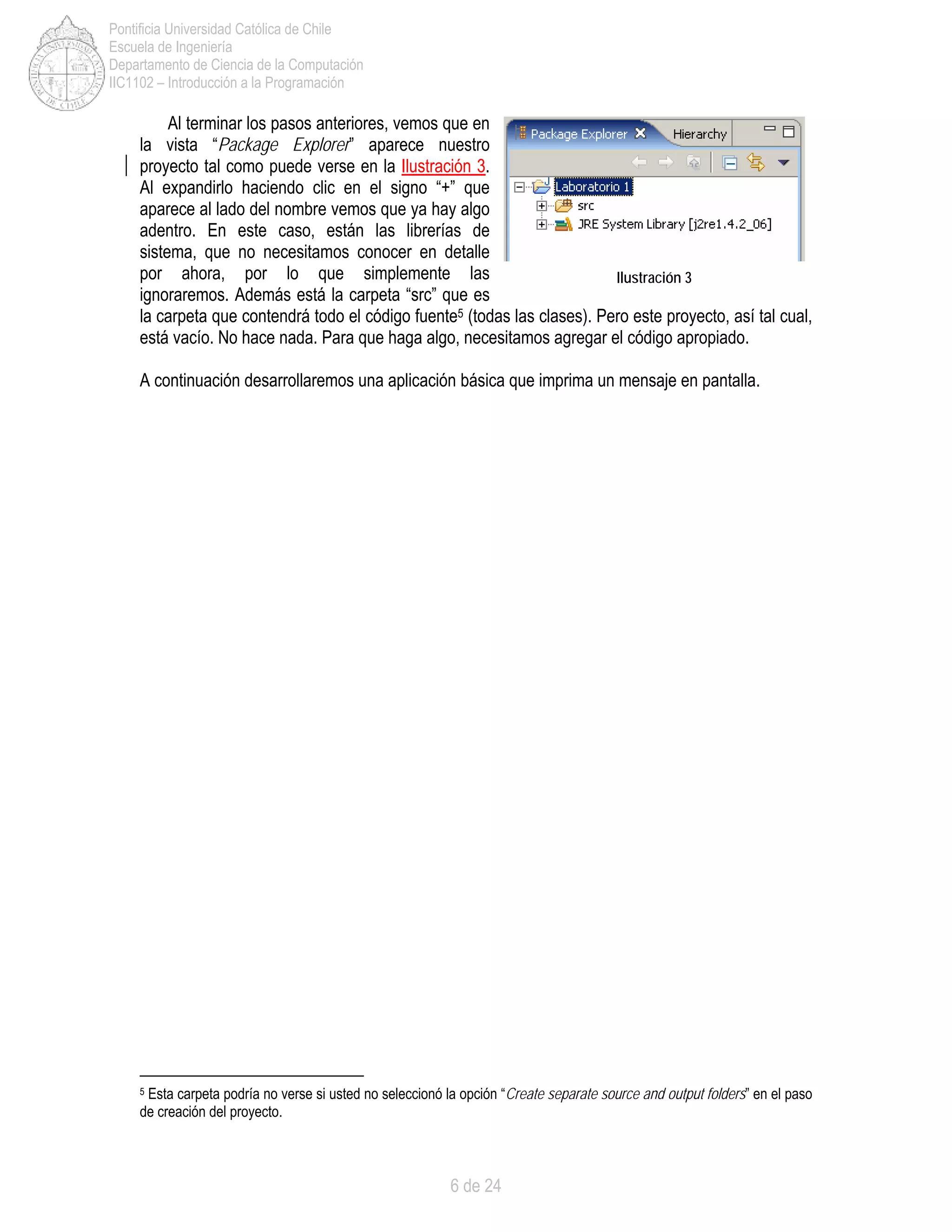 6 de 24
Pontificia Universidad Católica de Chile
Escuela de Ingeniería
Departamento de Ciencia de la Computación
IIC1102 – Introducción a la Programación
Al terminar los pasos anteriores, vemos que en
la vista “Package Explorer” aparece nuestro
proyecto tal como puede verse en la Ilustración 3.
Al expandirlo haciendo clic en el signo “+” que
aparece al lado del nombre vemos que ya hay algo
adentro. En este caso, están las librerías de
sistema, que no necesitamos conocer en detalle
por ahora, por lo que simplemente las
ignoraremos. Además está la carpeta “src” que es
la carpeta que contendrá todo el código fuente5 (todas las clases). Pero este proyecto, así tal cual,
está vacío. No hace nada. Para que haga algo, necesitamos agregar el código apropiado.
A continuación desarrollaremos una aplicación básica que imprima un mensaje en pantalla.
5 Esta carpeta podría no verse si usted no seleccionó la opción “Create separate source and output folders” en el paso
de creación del proyecto.
Ilustración 3
 