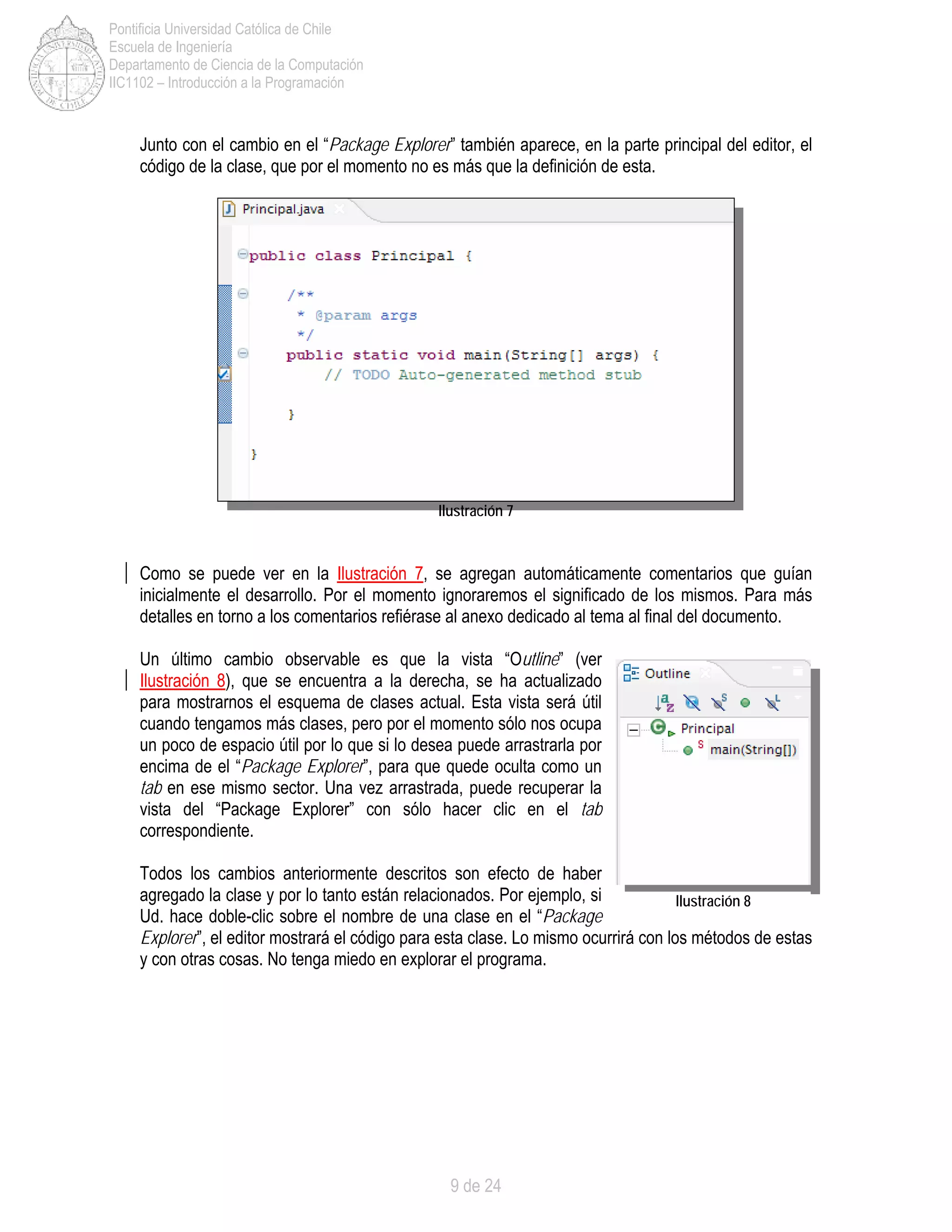 9 de 24
Pontificia Universidad Católica de Chile
Escuela de Ingeniería
Departamento de Ciencia de la Computación
IIC1102 – Introducción a la Programación
Junto con el cambio en el “Package Explorer” también aparece, en la parte principal del editor, el
código de la clase, que por el momento no es más que la definición de esta.
Ilustración 7
Como se puede ver en la Ilustración 7, se agregan automáticamente comentarios que guían
inicialmente el desarrollo. Por el momento ignoraremos el significado de los mismos. Para más
detalles en torno a los comentarios refiérase al anexo dedicado al tema al final del documento.
Un último cambio observable es que la vista “Outline” (ver
Ilustración 8), que se encuentra a la derecha, se ha actualizado
para mostrarnos el esquema de clases actual. Esta vista será útil
cuando tengamos más clases, pero por el momento sólo nos ocupa
un poco de espacio útil por lo que si lo desea puede arrastrarla por
encima de el “Package Explorer”, para que quede oculta como un
tab en ese mismo sector. Una vez arrastrada, puede recuperar la
vista del “Package Explorer” con sólo hacer clic en el tab
correspondiente.
Todos los cambios anteriormente descritos son efecto de haber
agregado la clase y por lo tanto están relacionados. Por ejemplo, si
Ud. hace doble-clic sobre el nombre de una clase en el “Package
Explorer”, el editor mostrará el código para esta clase. Lo mismo ocurrirá con los métodos de estas
y con otras cosas. No tenga miedo en explorar el programa.
Ilustración 8
 