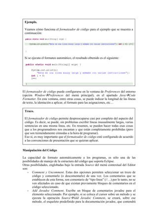 Ejemplo.
Veamos cómo funciona el formateador de código para el ejemplo que se muestra a
continuación:
Si se ejecuta el formateo automático, el resultado obtenido es el siguiente:
El formateador de código puede configurarse en la ventana de Preferences del entorno
(opción Window Preferences del menú principal), en el apartado Java Code
Formatter. En esta ventana, entre otras cosas, se puede indicar la longitud de las líneas
de texto, la identación a aplicar, el formato para las asignaciones, etc…
Truco.
El formateador de código permite despreocuparse casi por completo del aspecto del
código. Es decir, se puede, sin problemas escribir líneas inusualmente largas, varias
sentencias en una misma línea, etc. En resumen, se pueden hacer todas esas cosas
que a los programadores nos encantan y que están completamente prohibidas (pero
que son tremendamente cómodas a la hora de programar).
Eso sí, es muy importante que el formateador de código esté configurado de acuerdo
a las convenciones de presentación que se quieran aplicar.
Manipulación del Código
La capacidad de formato automáticamente a los programas, es sólo una de las
posibilidades de manejo de la estructura del código que soporta Eclipse.
Otras posibilidades, englobadas bajo la entrada Source del menú contextual del Editor
son:
- Comment y Uncomment. Estas dos opciones permiten seleccionar un trozo de
código y comentarlo (o descomentarlo) de una vez. Los comentarios que se
establecen de esta forma, son comentario de “tipo línea” (//…) por lo tanto, no se
ven afectados en caso de que existan previamente bloques de comentarios en el
código seleccionado.
- Add Javadoc Comment. Escribe un bloque de comentarios javadoc para el
elemento seleccionado. Por ejemplo, si se coloca el cursor sobre un método y se
ejecuta la operación Source Add Javadoc Comment, se creará, sobre ese
método, el esqueleto predefinido para la documentación javadoc, que contendrá
 