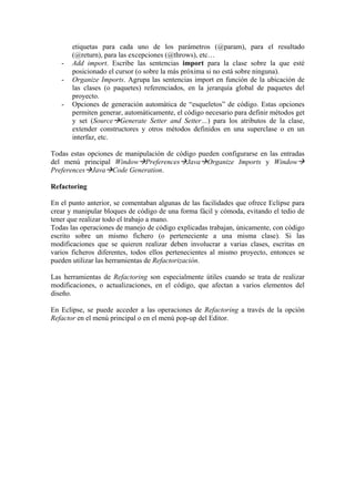 etiquetas para cada uno de los parámetros (@param), para el resultado
(@return), para las excepciones (@throws), etc…
- Add import. Escribe las sentencias import para la clase sobre la que esté
posicionado el cursor (o sobre la más próxima si no está sobre ninguna).
- Organize Imports. Agrupa las sentencias import en función de la ubicación de
las clases (o paquetes) referenciados, en la jerarquía global de paquetes del
proyecto.
- Opciones de generación automática de “esqueletos” de código. Estas opciones
permiten generar, automáticamente, el código necesario para definir métodos get
y set (Source Generate Setter and Setter…) para los atributos de la clase,
extender constructores y otros métodos definidos en una superclase o en un
interfaz, etc.
Todas estas opciones de manipulación de código pueden configurarse en las entradas
del menú principal Window Preferences Java Organize Imports y Window
Preferences Java Code Generation.
Refactoring
En el punto anterior, se comentaban algunas de las facilidades que ofrece Eclipse para
crear y manipular bloques de código de una forma fácil y cómoda, evitando el tedio de
tener que realizar todo el trabajo a mano.
Todas las operaciones de manejo de código explicadas trabajan, únicamente, con código
escrito sobre un mismo fichero (o perteneciente a una misma clase). Si las
modificaciones que se quieren realizar deben involucrar a varias clases, escritas en
varios ficheros diferentes, todos ellos pertenecientes al mismo proyecto, entonces se
pueden utilizar las herramientas de Refactorización.
Las herramientas de Refactoring son especialmente útiles cuando se trata de realizar
modificaciones, o actualizaciones, en el código, que afectan a varios elementos del
diseño.
En Eclipse, se puede acceder a las operaciones de Refactoring a través de la opción
Refactor en el menú principal o en el menú pop-up del Editor.
 