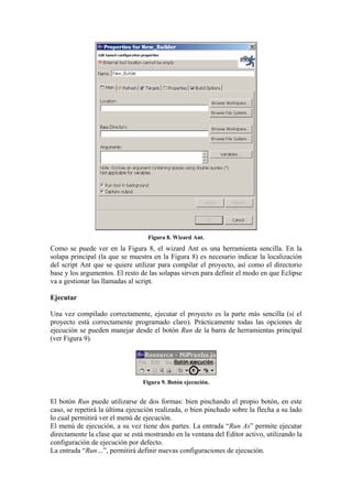Figura 8. Wizard Ant.
Como se puede ver en la Figura 8, el wizard Ant es una herramienta sencilla. En la
solapa principal (la que se muestra en la Figura 8) es necesario indicar la localización
del script Ant que se quiere utilizar para compilar el proyecto, así como el directorio
base y los argumentos. El resto de las solapas sirven para definir el modo en que Eclipse
va a gestionar las llamadas al script.
Ejecutar
Una vez compilado correctamente, ejecutar el proyecto es la parte más sencilla (si el
proyecto está correctamente programado claro). Prácticamente todas las opciones de
ejecución se pueden manejar desde el botón Run de la barra de herramientas principal
(ver Figura 9).
Figura 9. Botón ejecución.
El botón Run puede utilizarse de dos formas: bien pinchando el propio botón, en este
caso, se repetirá la última ejecución realizada, o bien pinchado sobre la flecha a su lado
lo cual permitirá ver el menú de ejecución.
El menú de ejecución, a su vez tiene dos partes. La entrada “Run As” permite ejecutar
directamente la clase que se está mostrando en la ventana del Editor activo, utilizando la
configuración de ejecución por defecto.
La entrada “Run…”, permitirá definir nuevas configuraciones de ejecución.
 