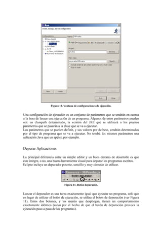 Figura 10. Ventana de configuraciones de ejecución.
Una configuración de ejecución es un conjunto de parámetros que se tendrán en cuenta
a la hora de lanzar una ejecución de un programa. Algunos de estos parámetros pueden
ser: un classpath determinado, la versión del JRE que se utilizará o los propios
parámetros que se pasarán a la clase que se va a ejecutar.
Los parámetros que se pueden definir, y sus valores por defecto, vendrán determinados
por el tipo de programa que se va a ejecutar. No tendrá los mismos parámetros una
aplicación Java que un applet, por ejemplo.
Depurar Aplicaciones
La principal diferencia entre un simple editor y un buen entorno de desarrollo es que
éste integre, o no, una buena herramienta visual para depurar los programas escritos.
Eclipse incluye un depurador potente, sencillo y muy cómodo de utilizar.
Figura 11. Botón depurador.
Lanzar el depurador es una tarea exactamente igual que ejecutar un programa, solo que
en lugar de utilizar el botón de ejecución, se utiliza el botón de depuración (ver Figura
11). Estos dos botones, y los menús que despliegan, tienen un comportamiento
exactamente idéntico (salvo por el hecho de que el botón de depuración provoca la
ejecución paso a paso de los programas).
 