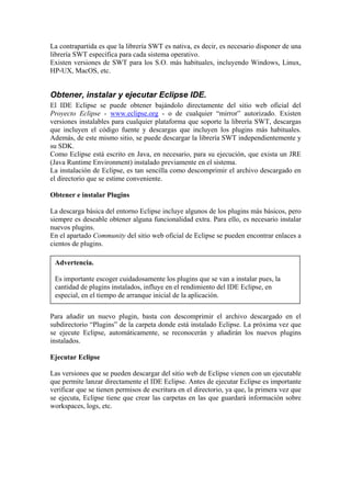 La contrapartida es que la librería SWT es nativa, es decir, es necesario disponer de una
librería SWT específica para cada sistema operativo.
Existen versiones de SWT para los S.O. más habituales, incluyendo Windows, Linux,
HP-UX, MacOS, etc.
Obtener, instalar y ejecutar Eclipse IDE.
El IDE Eclipse se puede obtener bajándolo directamente del sitio web oficial del
Proyecto Eclipse - www.eclipse.org - o de cualquier “mirror” autorizado. Existen
versiones instalables para cualquier plataforma que soporte la librería SWT, descargas
que incluyen el código fuente y descargas que incluyen los plugins más habituales.
Además, de este mismo sitio, se puede descargar la librería SWT independientemente y
su SDK.
Como Eclipse está escrito en Java, en necesario, para su ejecución, que exista un JRE
(Java Runtime Environment) instalado previamente en el sistema.
La instalación de Eclipse, es tan sencilla como descomprimir el archivo descargado en
el directorio que se estime conveniente.
Obtener e instalar Plugins
La descarga básica del entorno Eclipse incluye algunos de los plugins más básicos, pero
siempre es deseable obtener alguna funcionalidad extra. Para ello, es necesario instalar
nuevos plugins.
En el apartado Community del sitio web oficial de Eclipse se pueden encontrar enlaces a
cientos de plugins.
Advertencia.
Es importante escoger cuidadosamente los plugins que se van a instalar pues, la
cantidad de plugins instalados, influye en el rendimiento del IDE Eclipse, en
especial, en el tiempo de arranque inicial de la aplicación.
Para añadir un nuevo plugin, basta con descomprimir el archivo descargado en el
subdirectorio “Plugins” de la carpeta donde está instalado Eclipse. La próxima vez que
se ejecute Eclipse, automáticamente, se reconocerán y añadirán los nuevos plugins
instalados.
Ejecutar Eclipse
Las versiones que se pueden descargar del sitio web de Eclipse vienen con un ejecutable
que permite lanzar directamente el IDE Eclipse. Antes de ejecutar Eclipse es importante
verificar que se tienen permisos de escritura en el directorio, ya que, la primera vez que
se ejecuta, Eclipse tiene que crear las carpetas en las que guardará información sobre
workspaces, logs, etc.
 