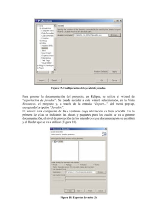 Figura 17. Configuración del ejecutable javadoc.
Para generar la documentación del proyecto, en Eclipse, se utiliza el wizard de
“exportación de javadoc”. Se puede acceder a este wizard seleccionado, en la Vista
Resources, el proyecto y, a través de la entrada “Export…” del menú pop-up,
escogiendo la opción “Javadoc”.
El wizard está compuesto de tres ventanas cuya utilización es bien sencilla. En la
primera de ellas se indicarán las clases y paquetes para los cuales se va a generar
documentación, el nivel de protección de los miembros cuya documentación se escribirá
y el Doclet que se va a utilizar (Figura 18).
Figura 18. Exportar Javadoc (I)
 