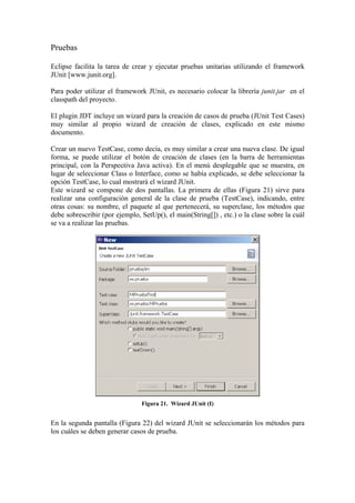 Pruebas
Eclipse facilita la tarea de crear y ejecutar pruebas unitarias utilizando el framework
JUnit [www.junit.org].
Para poder utilizar el framework JUnit, es necesario colocar la librería junit.jar en el
classpath del proyecto.
El plugin JDT incluye un wizard para la creación de casos de prueba (JUnit Test Cases)
muy similar al propio wizard de creación de clases, explicado en este mismo
documento.
Crear un nuevo TestCase, como decía, es muy similar a crear una nueva clase. De igual
forma, se puede utilizar el botón de creación de clases (en la barra de herramientas
principal, con la Perspectiva Java activa). En el menú desplegable que se muestra, en
lugar de seleccionar Class o Interface, como se había explicado, se debe seleccionar la
opción TestCase, lo cual mostrará el wizard JUnit.
Este wizard se compone de dos pantallas. La primera de ellas (Figura 21) sirve para
realizar una configuración general de la clase de prueba (TestCase), indicando, entre
otras cosas: su nombre, el paquete al que pertenecerá, su superclase, los métodos que
debe sobrescribir (por ejemplo, SetUp(), el main(String[]) , etc.) o la clase sobre la cuál
se va a realizar las pruebas.
Figura 21. Wizard JUnit (I)
En la segunda pantalla (Figura 22) del wizard JUnit se seleccionarán los métodos para
los cuáles se deben generar casos de prueba.
 