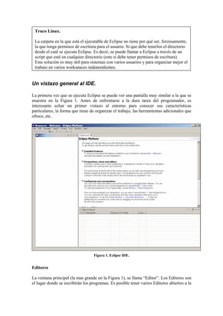 Truco Linux.
La carpeta en la que está el ejecutable de Eclipse no tiene por qué ser, forzosamente,
la que tenga permisos de escritura para el usuario. Si que debe tenerlos el directorio
desde el cuál se ejecuta Eclipse. Es decir, se puede llamar a Eclipse a través de un
script que esté en cualquier directorio (este si debe tener permisos de escritura).
Esta solución es muy útil para sistemas con varios usuarios y para organizar mejor el
trabajo en varios workspaces independientes.
Un vistazo general al IDE.
La primera vez que se ejecuta Eclipse se puede ver una pantalla muy similar a la que se
muestra en la Figura 1. Antes de enfrentarse a la dura tarea del programador, es
interesante echar un primer vistazo al entorno para conocer sus características
particulares, la forma que tiene de organizar el trabajo, las herramientas adicionales que
ofrece, etc.
Figura 1. Eclipse IDE.
Editores
La ventana principal (la mas grande en la Figura 1), se llama “Editor”. Los Editores son
el lugar donde se escribirán los programas. Es posible tener varios Editores abiertos a la
 