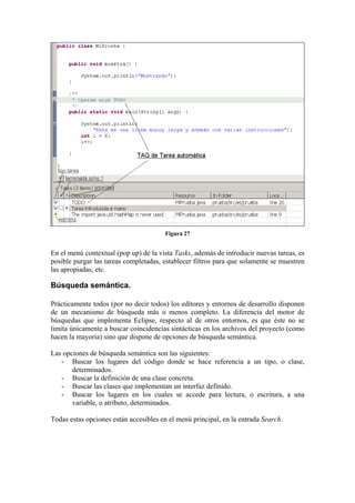 Figura 27
En el menú contextual (pop up) de la vista Tasks, además de introducir nuevas tareas, es
posible purgar las tareas completadas, establecer filtros para que solamente se muestren
las apropiadas, etc.
Búsqueda semántica.
Prácticamente todos (por no decir todos) los editores y entornos de desarrollo disponen
de un mecanismo de búsqueda más o menos completo. La diferencia del motor de
búsquedas que implementa Eclipse, respecto al de otros entornos, es que éste no se
limita únicamente a buscar coincidencias sintácticas en los archivos del proyecto (como
hacen la mayoría) sino que dispone de opciones de búsqueda semántica.
Las opciones de búsqueda semántica son las siguientes:
- Buscar los lugares del código donde se hace referencia a un tipo, o clase,
determinados.
- Buscar la definición de una clase concreta.
- Buscar las clases que implementan un interfaz definido.
- Buscar los lugares en los cuales se accede para lectura, o escritura, a una
variable, o atributo, determinados.
Todas estas opciones están accesibles en el menú principal, en la entrada Search.
 