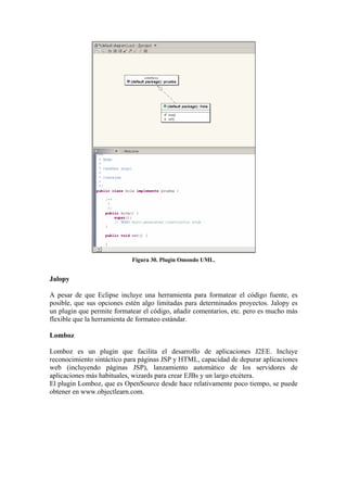 Figura 30. Plugin Omondo UML.
Jalopy
A pesar de que Eclipse incluye una herramienta para formatear el código fuente, es
posible, que sus opciones estén algo limitadas para determinados proyectos. Jalopy es
un plugin que permite formatear el código, añadir comentarios, etc. pero es mucho más
flexible que la herramienta de formateo estándar.
Lomboz
Lomboz es un plugin que facilita el desarrollo de aplicaciones J2EE. Incluye
reconocimiento sintáctico para páginas JSP y HTML, capacidad de depurar aplicaciones
web (incluyendo páginas JSP), lanzamiento automático de los servidores de
aplicaciones más habituales, wizards para crear EJBs y un largo etcétera.
El plugin Lomboz, que es OpenSource desde hace relativamente poco tiempo, se puede
obtener en www.objectlearn.com.
 