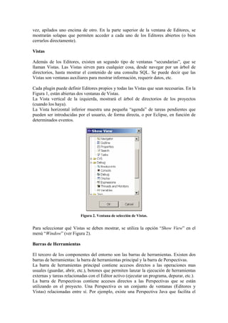 vez, apilados uno encima de otro. En la parte superior de la ventana de Editores, se
mostrarán solapas que permiten acceder a cada uno de los Editores abiertos (o bien
cerrarlos directamente).
Vistas
Además de los Editores, existen un segundo tipo de ventanas “secundarias”, que se
llaman Vistas. Las Vistas sirven para cualquier cosa, desde navegar por un árbol de
directorios, hasta mostrar el contenido de una consulta SQL. Se puede decir que las
Vistas son ventanas auxiliares para mostrar información, requerir datos, etc.
Cada plugin puede definir Editores propios y todas las Vistas que sean necesarias. En la
Figura 1, están abiertas dos ventanas de Vistas.
La Vista vertical de la izquierda, mostrará el árbol de directorios de los proyectos
(cuando los haya).
La Vista horizontal inferior muestra una pequeña “agenda” de tareas pendientes que
pueden ser introducidas por el usuario, de forma directa, o por Eclipse, en función de
determinados eventos.
Figura 2. Ventana de selección de Vistas.
Para seleccionar qué Vistas se deben mostrar, se utiliza la opción “Show View” en el
menú “Window” (ver Figura 2).
Barras de Herramientas
El tercero de los componentes del entorno son las barras de herramientas. Existen dos
barras de herramientas: la barra de herramientas principal y la barra de Perspectivas.
La barra de herramientas principal contiene accesos directos a las operaciones mas
usuales (guardar, abrir, etc.), botones que permiten lanzar la ejecución de herramientas
externas y tareas relacionadas con el Editor activo (ejecutar un programa, depurar, etc.).
La barra de Perspectivas contiene accesos directos a las Perspectivas que se están
utilizando en el proyecto. Una Perspectiva es un conjunto de ventanas (Editores y
Vistas) relacionadas entre sí. Por ejemplo, existe una Perspectiva Java que facilita el
 