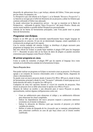 desarrollo de aplicaciones Java y que incluye, además del Editor, Vistas para navegar
por las clases, los paquetes, etc.
La Perspectiva que está abierta en la Figura 1, es la llamada “Resource Perspective” y
su función es navegar por el árbol de directorios de un proyecto y editar los ficheros que
contiene utilizando el Editor mas adecuado.
Se puede seleccionar las perspectivas activas – las que se muestran en la Barra de
Perspectivas – utilizando la opción “Open Perspective” del menú Window. Desde este
mismo menú también es posible definir Perspectivas personalizadas.
Además de las barras de herramientas principales, cada Vista puede tener su propia
barra de herramientas.
Programar con Eclipse.
Eclipse es un IDE que no está orientado específicamente hacia ningún lenguaje de
programación en concreto. El uso de un determinado lenguaje, estará supeditado a la
existencia de un plugin que le de soporte.
Con la versión estándar del entorno Eclipse se distribuye el plugin necesario para
programar en lenguaje Java, su nombre es JDT.
Del sitio oficial de Eclipse se puede bajar también el plugin CDT para los lenguajes
C/C++. Buscando un poco más en las bases de datos de plugins se pueden encontrar
extensiones para lenguajes como Pascal o Python.
Mi primer programa en Java.
Como se acaba de comentar, el plugin JDT que da soporte al lenguaje Java viene
incluido en la distribución estándar de la herramienta Eclipse.
Nuevo Proyecto Java
Para poder realizar un programa en Eclipse es necesario crear un proyecto. Un Proyecto
agrupa a un conjunto de recursos relacionados entre sí (código fuente, diagramas de
clases o documentación).
Se puede crear un nuevo proyecto desde el menú (File New Project), desde la barra
de herramientas principal o desde la vista “Navigator” (abriendo el menú pop-up con el
botón derecho del ratón y la opción New Project).
Cualquiera de estas tres opciones lanzará el wizard de creación de proyectos. Para
iniciar un proyecto Java se debe seleccionar la opción Java Java Project.
Después de indicar un nombre y una ubicación para el nuevo Proyecto se puede,
opcionalmente, realizar algunas configuraciones como son:
- Crear un subdirectorio para almacenar el código y un subdirectorio diferente
para almacenar las clases compiladas.
- Indicar las dependencias del nuevo proyecto respecto a proyectos anteriores
(existentes en el mismo workspace).
- Indicar la ubicación de librerías (.jar) que necesita el proyecto y/o definir
variables de entorno.
- Definir el orden de búsqueda de los classpaths que se manejan, principalmente
para solucionar conflictos en caso de que haya clases con el mismo nombre
cualificado.
 