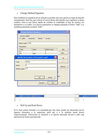 http://eclipsetutorial.forge.os4os.org/in1.htm
• Change Method Signature
Para modificar la signatura de un método es posible usar esta opción en lugar de hacerlo
manualmente. Sólo hay que colocar el cursor dentro del método cuya signatura se desea
cambiar. Esta es una forma rápida de cambiar la visibilidad, el tipo de retonro, los
parámetros y su orden. Los nuevos parámetros se añaden pulsando el botón "Add" y se
modifican pulsando en botón "Edit".
• Pull Up and Push Down
Si la clase actual extiende o es extendida por otra clase, puede ser interesante mover
algunos elementos a la superclase (pull up) o a la subclase (push down)
respectivamente. Seleccionar el elemento y la opción adecuada llevará a cabo esta
operación de forma automatizada.
Volver al índice - 22 -
 