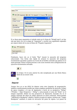 http://eclipsetutorial.forge.os4os.org/in1.htm
Si se desea pasar argumentos al método main (en la forma de "String[] args"), no hay
más que hacer clic en la solapa de "Arguments" y escribir esos argumentos separados
por espacio dentro de la zona en blanco de "Program Arguments".
Finalmente, hacer clic en el botón "Run" lanzará la ejecución del programa
seleccionado. Una forma más rápida de arrancar la ejecución del programa
recientemente ejecutado es pulsar en el icono de un hombre corriendo que aparece en el
menú principal. Pulsar la flecha próxima a este icono mostrará otras configuraciones de
ejecución recientemente utilizadas.
En Eclipse 3.0 el icono anterior ha sido reemplazado por una flecha blanca
dentro de un círculo verde.
Depurar
Aunque Java no es tan difícil de depurar como otros lenguajes de programación,
también es perfectamente posible que surjan complejos problemas de ejecución. Eclipse
da apoyo completo a la tare de depuración a través de su perspectiva "Debug"
("Window > Open Perspective > Debug" o seleccionando el icono del "bicho" en el
margen izquierdo). Dentro de esta perspectiva de depuración, haciendo clic en el
margen izquierdo del editor de código aparecerá un menú contextual. Seleccionando
"Add/Remove Breakpoint" añadirá o quitará un punto de ruptura, mientras que "Toggle
Breakpoint" cambiará el estado de activación del punto de ruptura. Los puntos de
Volver al índice - 34 -
 
