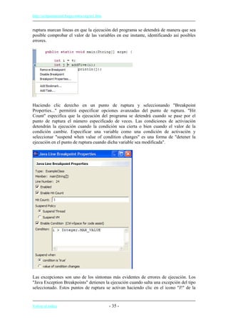 http://eclipsetutorial.forge.os4os.org/in1.htm
ruptura marcan líneas en que la ejecución del programa se detendrá de manera que sea
posible comprobar el valor de las variables en ese instante, identificando así posibles
errores.
Haciendo clic derecho en un punto de ruptura y seleccionando "Breakpoint
Properties..." permitirá especificar opciones avanzadas del punto de ruptura. "Hit
Count" especifica que la ejecución del programa se detendrá cuando se pase por el
punto de ruptura el número especificado de veces. Las condiciones de activiación
detendrán la ejecución cuando la condición sea cierta o bien cuando el valor de la
condición cambie. Especificar una variable como una condición de activación y
seleccionar "suspend when value of condition changes" es una forma de "detener la
ejecución en el punto de ruptura cuando dicha variable sea modificada".
Las excepciones son uno de los síntomas más evidentes de errores de ejecución. Los
"Java Exception Breakpoints" detienen la ejecución cuando salta una excepción del tipo
seleccionado. Estos puntos de ruptura se activan haciendo clic en el icono "J!" de la
Volver al índice - 35 -
 