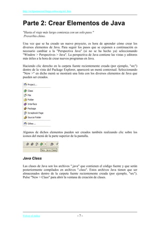 http://eclipsetutorial.forge.os4os.org/in1.htm
Parte 2: Crear Elementos de Java
"Hasta el viaje más largo comienza con un solo paso."
Proverbio chino.
Una vez que se ha creado un nuevo proyecto, es hora de aprender cómo crear los
diversos elementos de Java. Para seguir los pasos que se exponen a continuación es
necesario cambiar a la "Perspectiva Java" (si no se ha hecho ya) seleccionando
"Window > Perspectives > Java". La perspectiva de Java contiene las vistas y editores
más útiles a la hora de crear nuevos programas en Java.
Haciendo clic derecho en la carpeta fuente recientemente creada (por ejemplo, "src")
dentro de la vista del Package Explorer, aparecerá un menú contextual. Seleccionando
"New >" en dicho menú se mostrará una lista con los diversos elementos de Java que
pueden ser creados.
Algunos de dichos elementos pueden ser creados también realizando clic sobre los
iconos del menú de la parte superior de la pantalla.
Java Class
Las clases de Java son los archivos ".java" que contienen el código fuente y que serán
posteriormente compilados en archivos ".class". Estos archivos Java tienen que ser
almacenados dentro de la carpeta fuente recientemente creada (por ejemplo, "src").
Pulse "New > Class" para abrir la ventana de creación de clases.
Volver al índice - 7 -
 