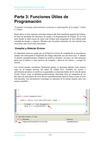http://eclipsetutorial.forge.os4os.org/in1.htm
Parte 3: Funciones Útiles de
Programación
"Cualquier tecnología suficientemente avanzada es indistinguible de la magia." Arthur
C. Clarke.
Hasta ahora se han expuesto conceptos básicos del funcionamiento general de Eclipse.
Es hora de presentar las funciones de ayuda a la programación de Eclipse. Es en esta
parte donde se dará cuenta de cómo usar Eclipse para programar en Java ahorra gran
cantidad de tiempo y esfuerzo. Mientras que las partes anteriores de este tutorial eran
necesarias, esta será la más interesante.
Compilar y Detectar Errores
Es importante tener en cuenta que en Eclipse los errores de compilación se muestran en
tiempo real subrayando el fragmento de código adecuado con una línea roja. Y además
el entorno automáticamente compila los archivos salvados. Así pues, no será necesario
pasar por el tedioso y lento proceso de compilar - observar los errores - corregir los
errores.
Los errores pueden encontrarse fácilmente porque se muestran además como marcas
rojas en el margen derecho del editor de código Java. También los errores y
advertencias presentes en archivos ya guardados se muestran dentro de la vista de tareas
(Tasks View), como se detallará posteriormente. Haciendo click en cualquiera de los
dos tipos de marcadores de error llevará automáticamente hasta la línea en que el error
está presente. Las advertencias (warnings) se muestran de la misma manera, pero con
marcas amarillas.
Volver al índice - 13 -
 