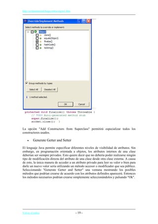 http://eclipsetutorial.forge.os4os.org/in1.htm
La opción "Add Constructors from Superclass" permitirá especializar todos los
constructores usados.
• Generate Getter and Setter
El lenguaje Java permite especificar diferentes niveles de visibilidad de atributos. Sin
embargo, en programación orientada a objetos, los atributos internos de una clase
deberían ser siempre privados. Esto quiere decir que no debería poder realizarse ningún
tipo de modificación directa del atributo de una clase desde otra clase externa. A causa
de esto, la única manera de acceder a un atributo privado para leer su valor o bien para
darle un nuevo valor sería utilizando un método accesor o modificador que sea público.
Seleccionando "Generate Getter and Setter" una ventana mostrando los posibles
métodos que podrían crearse de acuerdo con los atributos definidos aparecerá. Entonces
los métodos necesarios podrían crearse simplemente seleccionándolos y pulsando "Ok".
Volver al índice - 19 -
 