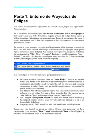 http://eclipsetutorial.forge.os4os.org/in1.htm
Parte 1: Entorno de Proyectos de
Eclipse
"La ciencia es conocimiento organizado. La sabiduría es la propia vida organizada."
Immanuel Kant.
En el entorno de desarrollo Eclipse todo archivo se almacena dentro de un proyecto.
Esto quiere decir que todo documento, carpeta, archivo de código fuente (.java) y
código compilado (.class) tiene que estar contenido dentro de un proyecto. Así pues, el
primer paso antes de usar Eclipse para programar en Java es comprender la estructura de
proyectos de Eclipse.
Es necesario crear un nuevo proyecto no sólo para desarrollar un nuevo programa de
Java, sino para editar también archivos ya existentes (como por ejemplo, un programa
".java" almacenado en un diskette). Para crear un nuevo proyecto, seleccione en la línea
de menús principal "File > New > Project...". También es posible seleccionar "New >
Project..." haciendo clic derecho en cualquier parte una vista de Eclipse (como por
ejemplo, el Package Explorer o el Resource Navigator).
Hay varios tipos de proyectos de Eclipse que pueden ser creados:
• Para crear o editar programas Java, un "Java Project" debería ser creado.
Nótese que dentro de un proyecto de Java también puede almacenarse toda la
información relacionada con el proyecto (la cual no tiene por qué reducirse
estrictamente a código fuente, sino que también puede contener documentación
y otros archivos relacionados).
• Los "Simple Project" sólo deberían crearse para almacenar documentos y otros
archivos, pero no código Java que se desee compilar. Por ello, siempre que se
creen archivos ".java" sería recomendable crear un "Java Project".
• Los "Plug-in Development Project" se usan para añadir nuevos módulos y
funciones al entorno Eclipse. Estos proyectos sólo son necesarios si se es un
desarrollador de Eclipse.
• Los proyectos de "EMF" se utilizan para crear modelos de análisis y diseño.
Puesto que este tutorial se centra en utilizar Eclipse para programar en Java,
escogeremos crear un nuevo "Java Project" seleccionando "Java > Java Project" y
haciendo clic en el botón "Next >" del asistente de creación.
Volver al índice - 2 -
 