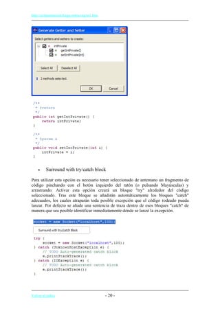 http://eclipsetutorial.forge.os4os.org/in1.htm
• Surround with try/catch block
Para utilizar esta opción es necesario tener seleccionado de antemano un fragmento de
código pinchando con el botón izquierdo del ratón (o pulsando Mayúsculas) y
arrastrando. Activar esta opción creará un bloque "try" alrededor del código
seleccionado. Tras este bloque se añadirán automáticamente los bloques "catch"
adecuados, los cuales atraparán toda posible excepción que el código rodeado pueda
lanzar. Por defecto se añade una sentencia de traza dentro de esos bloques "catch" de
manera que sea posible identificar inmediatamente dónde se lanzó la excepción.
Volver al índice - 20 -
 