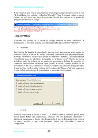 http://eclipsetutorial.forge.os4os.org/in1.htm
Nótese también que, cuando una excepción no es atrapada, aparecerá como texto en rojo
(de la salida de error estándar) en la vista "Console". Pulsar la línea de código en que se
muestra en qué línea tuvo lugar la excepción llevará directamente a ese punto del
programa en el editor de código.
Refactor Menu
Haciendo clic derecho en el editor de código mostrará el menú contextual. A
continuación se muestran las funciones más interesantes del sub menú "Refactor >".
• Rename
Para invocar la función de renombrado hay que tener previamente seleccionado un
elemento. Marcar la opción de "update references" actualizará toda referencia al nuevo
elemento renombrado. Usando esta opción de "Refactor > Rename..." es como deberían
renombrarse todos los elementos incluyendo los archivos ".java". Puesto que así se
actualizan todas las referencias no aparecerán problemas a la hora de compilar. Al
renombrar determinados elementos será posible actualizar también referencias en
comentario de Javadoc, comentarios normales y cadenas de caracteres entrecomilladas,
lo cual también puede resultar bastante útil. La opción de "Preview" permite asegurarse
de que no habrá ningún tipo de error durante la operación de renombrado.
• Move
Antes de seleccionar "Refactor > Move...", el archivo fuente o elemento que se desea
mover deberá haber sido seleccionado. Entonces será sólo necesario seleccionar el
destino de manera que se lleve a cabo la operación de mover. Esta es la forma correcta
de mover archivos ya que evita problemas futuros con referencias y rutas de
compilación.
Volver al índice - 21 -
 