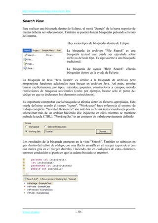 http://eclipsetutorial.forge.os4os.org/in1.htm
Search View
Para realizar una búsqueda dentro de Eclipse, el menú "Search" de la barra superior de
menús debería ser seleccionado. También se pueden lanzar búsquedas pulsando el icono
de linterna.
Hay varios tipos de búsquedas dentro de Eclipse.
La búsqueda de archivos "File Search" es una
búsqueda textual que puede ser ejecutada sobre
archivos de todo tipo. Es equivalente a una búsqueda
tradicional.
La búsqueda de ayuda "Help Search" efectúa
búsquedas dentro de la ayuda de Eclipse.
La búsqueda de Java "Java Search" es similar a la búsqueda de archivos pero
proporciona funciones adicionales para buscar en archivos Java. Así pues, permite
buscar explícitamente por tipos, métodos, paquetes, constructores y campos, usando
restricciones de búsqueda adicionales (como por ejemplo, buscar sólo el punto del
código en que se declararon los elementos coincidentes).
Es importante comprobar que la búsqueda se efectúa sobre los ficheros apropiados. Esto
puede definirse usando el campo "scope". "Workspace" hace referencia al entorno de
trabajo completo. "Selected Resources" son sólo los archivos seleccionados (es posible
seleccionar más de un archivo haciendo clic izquierdo en ellos mientras se mantiene
pulsada la tecla CTRL). "Working Set" es un conjunto de trabajo previamente definido.
Los resultados de la búsqueda aparecen en la vista "Search". También se subrayan en
gris dentro del editor de código, con una flecha amarilla en el margen izquierdo y con
una marca gris en el margen derecho. Haciendo clic en cualquiera de estos elementos
seremos conducidos al punto en que la cadena buscada se encontró.
Volver al índice - 30 -
 