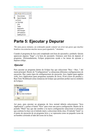 http://eclipsetutorial.forge.os4os.org/in1.htm
Parte 5: Ejecutar y Depurar
"En unos pocos minutos, un ordenador puede cometer un error tan grave que muchos
hombres necesitarían muchos meses para igualarlo." Anónimo.
Cuando el programa de Java esté completado será hora de ejecutarlo y probarlo. Quizás
aparezcan algunos "bugs" a la hora de ejecutarlo. Entonces será hora de depurar el
programa. Afortunadamente, Eclipse proporciona ayuda a las tareas de ejecutar y
depurar código.
Ejecutar
Para ejecutar un programa dentro de Eclipse hay que seleccionar "Run > Run..." del
menú principal. Dentro de "Configurations" se almacenan diferentes configuraciones de
ejecución. Hay cuatro tipos de configuraciones de ejecución: Java Applet (para applets
web), Java Application (para programas normales de Java), JUnit (casos de prueba) y
Run-Time Workbench (otras instancias de Eclipse que permiten probar nuevos módulos
de Eclipse).
Así pues, para ejecutar un programa de Java normal debería seleccionarse "Java
Application" y pulsar el botón "New" para crear una nueva configuración. Dentro de la
pestaña "Main" hay que dar nombre a la nueva configuración seleccionar el proyecto
que contiene la clase con el método main y seleccionar dicha clase. El método "main" es
el punto de ejecución de un programa Java, y se representa como un pequeño icono de
un hombre corriendo al lado del icono de la clase.
Volver al índice - 33 -
 