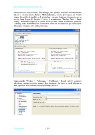 http://eclipsetutorial.forge.os4os.org/in1.htm
introducimos un nuevo cambio. Sin embargo, esta práctica inevitable es normalmente
tediosa y consume mucho tiempo. Afortunadamente, Eclipse proporciona un potente
sistema de gestión de cambios y de control de versiones. Haciendo clic derecho en un
archivo Java dentro del Package Explorer y selecionando "Replace With > Local
History" permitirá reemplazar la versión actual por una versión previamente guardada.
La hora y fecha de modificación se muestran junto con dos ventanas que destacan las
diferencias existentes entre ambas versiones.
Seleccionando "Window > Preferences > Workbench > Local History" permitirá
seleccionar cuantas versiones, megas y días almacenar. Así pues, se puede obtener un
buen equilibrio personalizado entre seguridad y eficiencia.
Volver al índice - 38 -
 