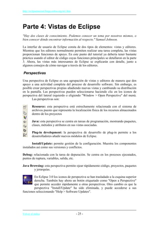 http://eclipsetutorial.forge.os4os.org/in1.htm
Parte 4: Vistas de Eclipse
"Hay dos clases de conocimiento. Podemos conocer un tema por nosotros mismos, o
bien conocer dónde encontrar información al respecto." Samuel Johnson.
La interfaz de usuario de Eclipse consta de dos tipos de elementos: vistas y editores.
Mientras que los editores normalmente permiten realizar una tarea completa, las vistas
proporcionan funciones de apoyo. En este punto del tutorial ya debería tener bastante
práctica usando el editor de código cuyas funciones principales se detallaron en la parte
3. Ahora, las vistas más interesantes de Eclipse se explicarán con detalle, junto a
algunos consejos de cómo navegar a través de los editores.
Perspectivas
Una perspectiva de Eclipse es una agrupación de vistas y editores de manera que den
apoyo a una actividad completa del proceso de desarrollo software. Sin embargo, es
posible crear perspectivas propias añadiendo nuevas vistas y cambiando su distribución
en la pantalla. Las perspectivas pueden seleccionarse haciendo clic en los iconos de
perspectiva del lateral izquierdo o eligiendo "Window > Open Perspective" del menú.
Las perspectivas son:
Resource: esta perspectiva está estrechamente relacionada con el sistema de
archivos puesto que representa la localización física de los recursos almacenados
dentro de los proyectos
Java: esta perspectiva se centra en tareas de programación, mostrando paquetes,
clases, métodos y atributos en sus vistas asociadas.
Plug-in development: la perspectiva de desarrollo de plug-in permite a los
desarrolladores añadir nuevos módulos de Eclipse.
Install/Update: permite gestión de la configuración. Muestra los componentes
instalados así como sus versiones y conflictos.
Debug: relacionada con la tarea de depuración. Se centra en los procesos ejecutados,
puntos de ruptura, variables, salida, etc.
Java Browsing: esta perspectiva permite ojear rápidamente código, proyectos, paquetes
y jerarquías.
En Eclipse 3.0 los iconos de perspectiva se han trasladado a la esquina superior
derecha. También hay ahora un botón etiquetado como "Open a Perspective"
que permite acceder rápidamente a otras perspectivas. Otro cambio es que la
perspectiva "Install/Update" ha sido eliminada, y puede accederse a sus
funciones seleccionando "Help > Software Updates".
Volver al índice - 25 -
 