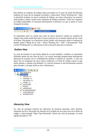 http://eclipsetutorial.forge.os4os.org/in1.htm
Para definir un conjunto de trabajo, basta con pulsar en el icono de menú del Package
Explorer (el icono de un triángulo invertido) y seleccionar "Select Working Set". Aquí
se permitirá nombrar un nuevo conjunto de trabajo, así como seleccionar sus recursos
relacionados y editar o quitar otros conjuntos de trabajo existentes. Todos los conjuntos
de trabajo disponibles se muestran directamente la próxima vez que se pulse el icono
triangular de menú.
Es importante tener en cuenta que crear un nuevo proyecto cuando un conjunto de
trabajo está siendo usado hará que el nuevo proyecto no se muestre dentro de las vistas
de Ecipse. Para poder ver el proyecto recién creado, será necesario editar el conjunto de
trabajo actual ("Menú de la vista > Select Working Set > Edit" o directamente "Edit
Current Working Set") y seleccionar el nuevo proyecto para que se muestre.
Outline View
La vista de resumen es una forma rápida de ver qué métodos i atributos se encuentran
definidos dentro de una clase de Java. Los iconos asociados proporcionan información
adicional de acuerdo con la visibilidad del atributo o método en cuestión. Y sólo con
hacer clic en cualquiera de estos iconos conducirá a la línea de código exacta en que
dicho atributo o método está definido. La vista de resumen es una herramienta esencial
para entender y navegar archivos Java voluminosos.
Hierarchy View
La vista de jerarquía muestra las relaciones de herencia presentes entre distintos
elementos de Java. Haciendo clic derecho en el nombre de una clase Java en el editor de
código y seleccionando "Open Type Hierarchy" abrirá esta vista de jerarquía. La tecla
rápida asociada es "F4"
Volver al índice - 28 -
 