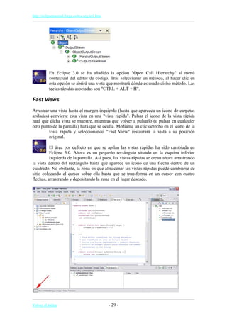 http://eclipsetutorial.forge.os4os.org/in1.htm
En Eclipse 3.0 se ha añadido la opción "Open Call Hierarchy" al menú
contextual del editor de código. Tras seleccionar un método, al hacer clic en
esta opción se abrirá una vista que mostrará dónde es usado dicho método. Las
teclas rápidas asociadas son "CTRL + ALT + H".
Fast Views
Arrastrar una vista hasta el margen izquierdo (hasta que aparezca un icono de carpetas
apiladas) convierte esta vista en una "vista rápida". Pulsar el icono de la vista rápida
hará que dicha vista se muestre, mientras que volver a pulsarlo (o pulsar en cualquier
otro punto de la pantalla) hará que se oculte. Mediante un clic derecho en el icono de la
vista rápida y seleccionando "Fast View" restaurará la vista a su posición
original.
El área por defecto en que se apilan las vistas rápidas ha sido cambiada en
Eclipse 3.0. Ahora es un pequeño rectángulo situado en la esquina inferior
izquierda de la pantalla. Así pues, las vistas rápidas se crean ahora arrastrando
la vista dentro del rectángulo hasta que aparece un icono de una flecha dentro de un
cuadrado. No obstante, la zona en que almacenar las vistas rápidas puede cambiarse de
sitio colocando el cursor sobre ella hasta que se transforma en un cursor con cuatro
flechas, arrastrando y depositando la zona en el lugar deseado.
Volver al índice - 29 -
 